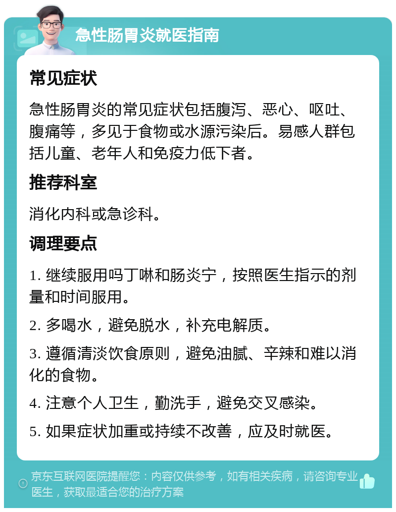 急性肠胃炎就医指南 常见症状 急性肠胃炎的常见症状包括腹泻、恶心、呕吐、腹痛等，多见于食物或水源污染后。易感人群包括儿童、老年人和免疫力低下者。 推荐科室 消化内科或急诊科。 调理要点 1. 继续服用吗丁啉和肠炎宁，按照医生指示的剂量和时间服用。 2. 多喝水，避免脱水，补充电解质。 3. 遵循清淡饮食原则，避免油腻、辛辣和难以消化的食物。 4. 注意个人卫生，勤洗手，避免交叉感染。 5. 如果症状加重或持续不改善，应及时就医。