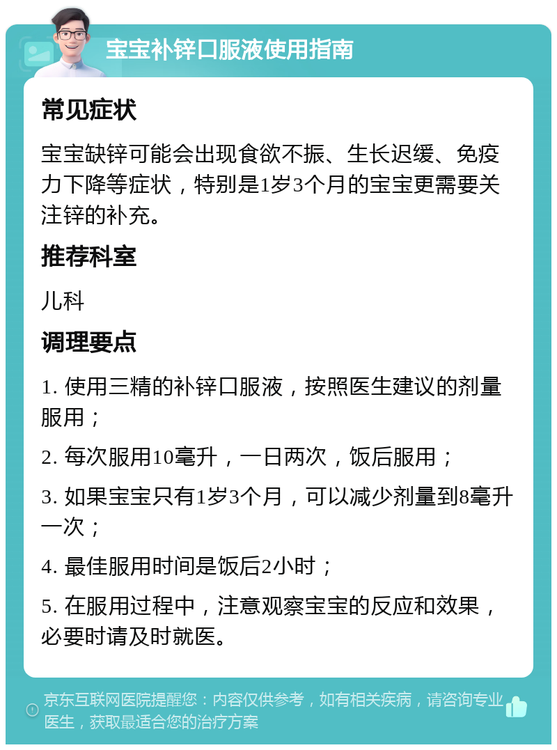 宝宝补锌口服液使用指南 常见症状 宝宝缺锌可能会出现食欲不振、生长迟缓、免疫力下降等症状，特别是1岁3个月的宝宝更需要关注锌的补充。 推荐科室 儿科 调理要点 1. 使用三精的补锌口服液，按照医生建议的剂量服用； 2. 每次服用10毫升，一日两次，饭后服用； 3. 如果宝宝只有1岁3个月，可以减少剂量到8毫升一次； 4. 最佳服用时间是饭后2小时； 5. 在服用过程中，注意观察宝宝的反应和效果，必要时请及时就医。