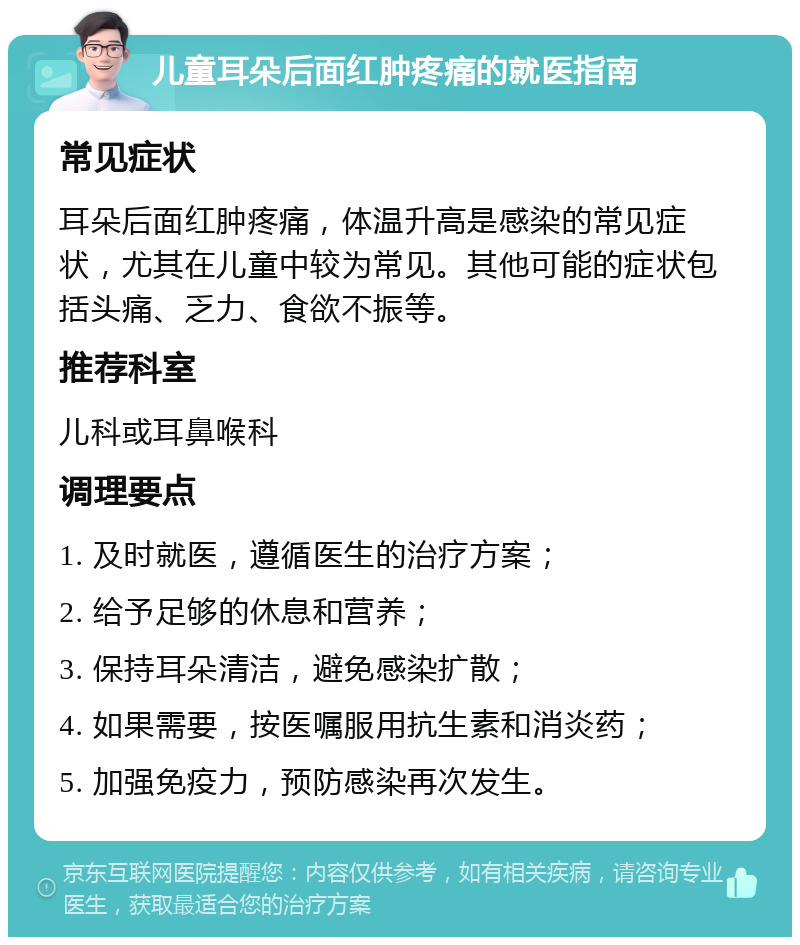 儿童耳朵后面红肿疼痛的就医指南 常见症状 耳朵后面红肿疼痛，体温升高是感染的常见症状，尤其在儿童中较为常见。其他可能的症状包括头痛、乏力、食欲不振等。 推荐科室 儿科或耳鼻喉科 调理要点 1. 及时就医，遵循医生的治疗方案； 2. 给予足够的休息和营养； 3. 保持耳朵清洁，避免感染扩散； 4. 如果需要，按医嘱服用抗生素和消炎药； 5. 加强免疫力，预防感染再次发生。