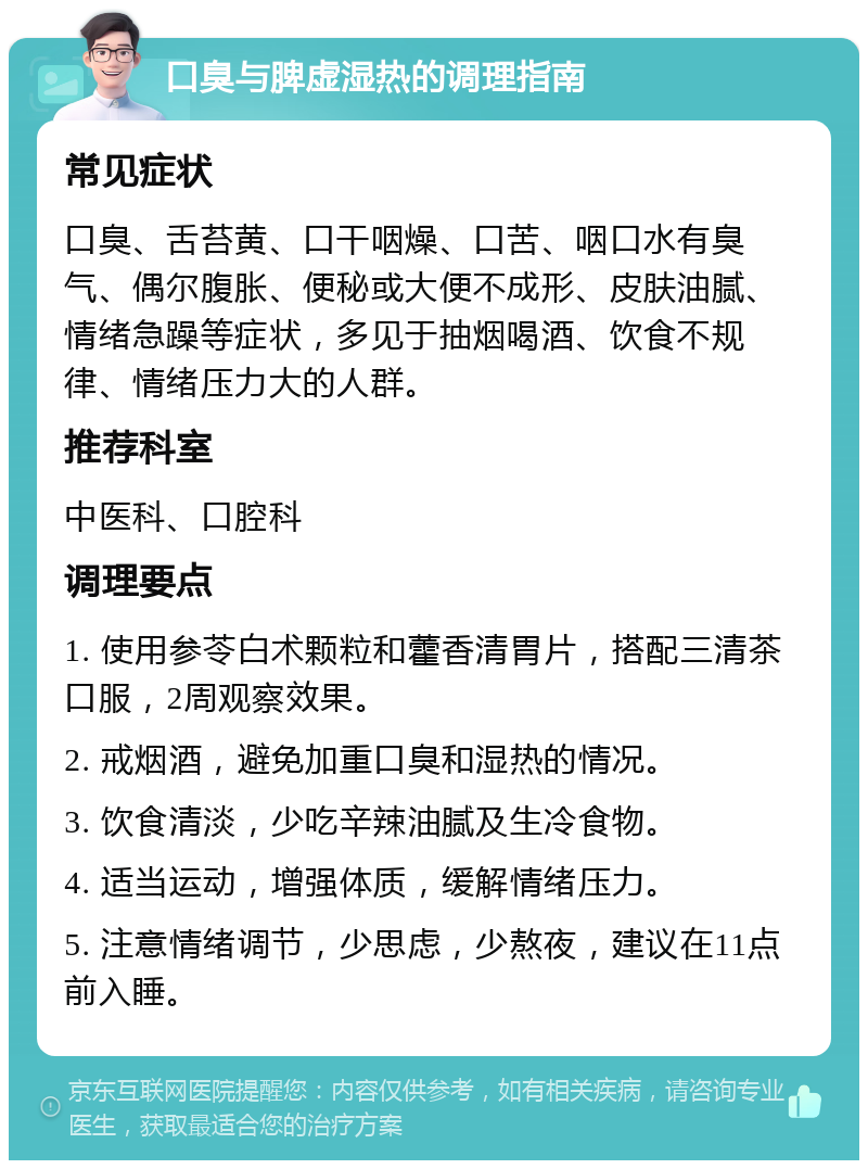 口臭与脾虚湿热的调理指南 常见症状 口臭、舌苔黄、口干咽燥、口苦、咽口水有臭气、偶尔腹胀、便秘或大便不成形、皮肤油腻、情绪急躁等症状，多见于抽烟喝酒、饮食不规律、情绪压力大的人群。 推荐科室 中医科、口腔科 调理要点 1. 使用参苓白术颗粒和藿香清胃片，搭配三清茶口服，2周观察效果。 2. 戒烟酒，避免加重口臭和湿热的情况。 3. 饮食清淡，少吃辛辣油腻及生冷食物。 4. 适当运动，增强体质，缓解情绪压力。 5. 注意情绪调节，少思虑，少熬夜，建议在11点前入睡。