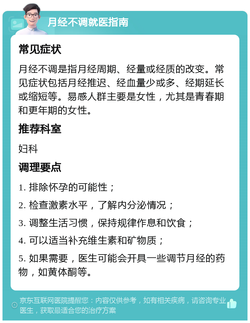 月经不调就医指南 常见症状 月经不调是指月经周期、经量或经质的改变。常见症状包括月经推迟、经血量少或多、经期延长或缩短等。易感人群主要是女性，尤其是青春期和更年期的女性。 推荐科室 妇科 调理要点 1. 排除怀孕的可能性； 2. 检查激素水平，了解内分泌情况； 3. 调整生活习惯，保持规律作息和饮食； 4. 可以适当补充维生素和矿物质； 5. 如果需要，医生可能会开具一些调节月经的药物，如黄体酮等。