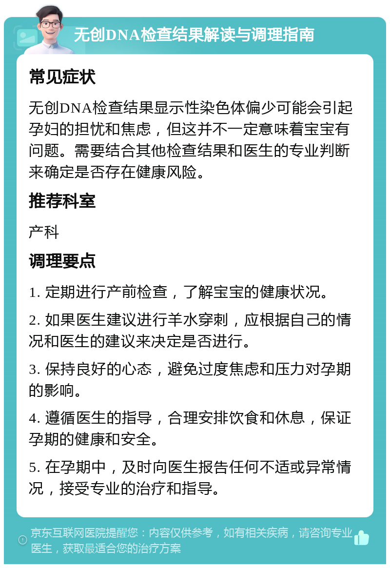 无创DNA检查结果解读与调理指南 常见症状 无创DNA检查结果显示性染色体偏少可能会引起孕妇的担忧和焦虑，但这并不一定意味着宝宝有问题。需要结合其他检查结果和医生的专业判断来确定是否存在健康风险。 推荐科室 产科 调理要点 1. 定期进行产前检查，了解宝宝的健康状况。 2. 如果医生建议进行羊水穿刺，应根据自己的情况和医生的建议来决定是否进行。 3. 保持良好的心态，避免过度焦虑和压力对孕期的影响。 4. 遵循医生的指导，合理安排饮食和休息，保证孕期的健康和安全。 5. 在孕期中，及时向医生报告任何不适或异常情况，接受专业的治疗和指导。