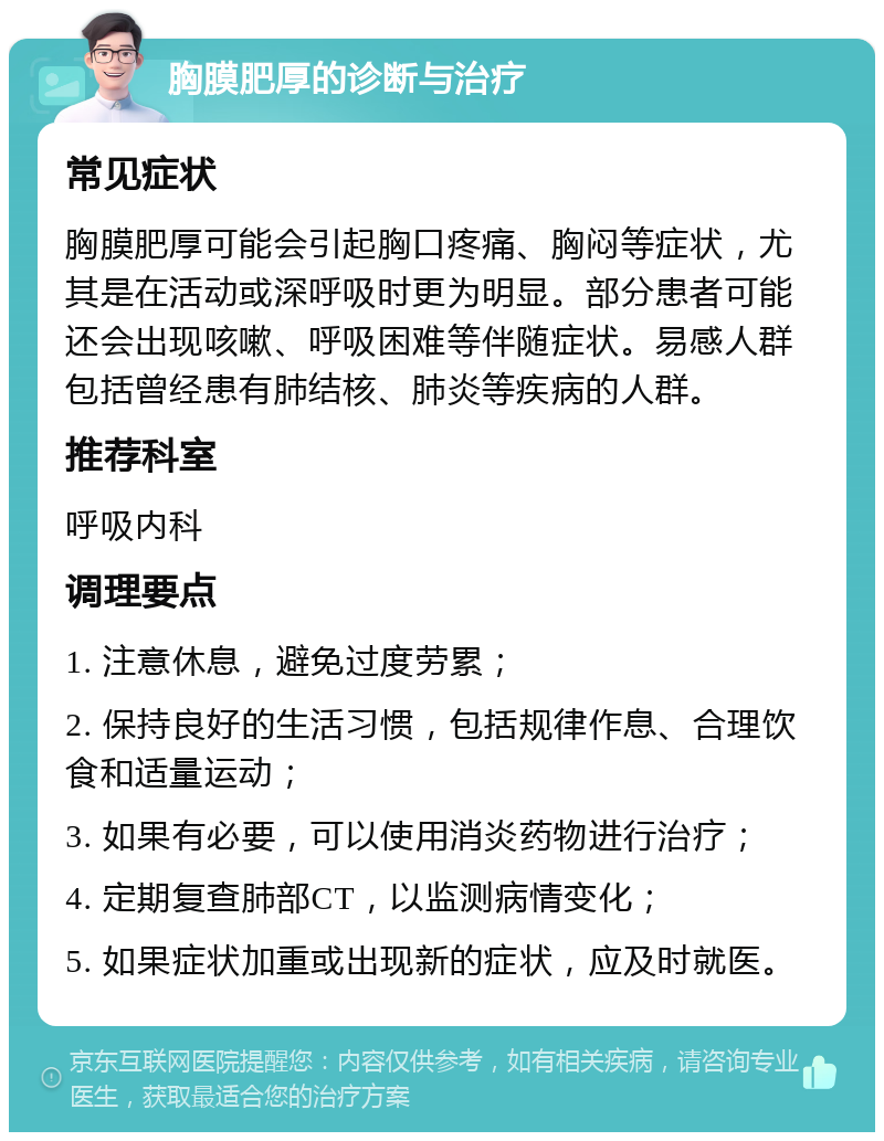 胸膜肥厚的诊断与治疗 常见症状 胸膜肥厚可能会引起胸口疼痛、胸闷等症状，尤其是在活动或深呼吸时更为明显。部分患者可能还会出现咳嗽、呼吸困难等伴随症状。易感人群包括曾经患有肺结核、肺炎等疾病的人群。 推荐科室 呼吸内科 调理要点 1. 注意休息，避免过度劳累； 2. 保持良好的生活习惯，包括规律作息、合理饮食和适量运动； 3. 如果有必要，可以使用消炎药物进行治疗； 4. 定期复查肺部CT，以监测病情变化； 5. 如果症状加重或出现新的症状，应及时就医。