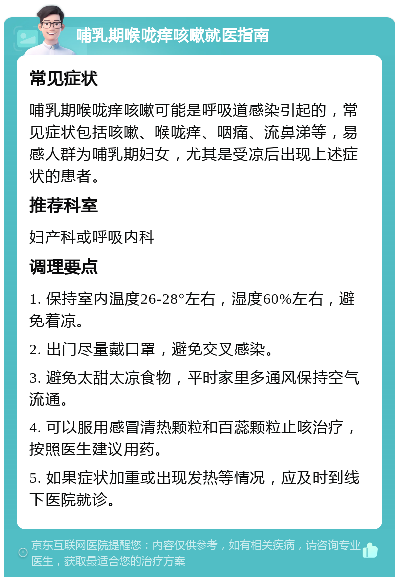 哺乳期喉咙痒咳嗽就医指南 常见症状 哺乳期喉咙痒咳嗽可能是呼吸道感染引起的，常见症状包括咳嗽、喉咙痒、咽痛、流鼻涕等，易感人群为哺乳期妇女，尤其是受凉后出现上述症状的患者。 推荐科室 妇产科或呼吸内科 调理要点 1. 保持室内温度26-28°左右，湿度60%左右，避免着凉。 2. 出门尽量戴口罩，避免交叉感染。 3. 避免太甜太凉食物，平时家里多通风保持空气流通。 4. 可以服用感冒清热颗粒和百蕊颗粒止咳治疗，按照医生建议用药。 5. 如果症状加重或出现发热等情况，应及时到线下医院就诊。