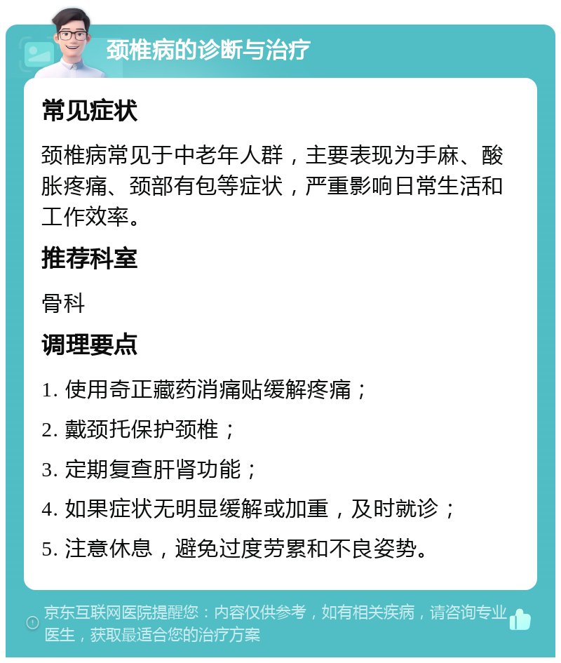 颈椎病的诊断与治疗 常见症状 颈椎病常见于中老年人群，主要表现为手麻、酸胀疼痛、颈部有包等症状，严重影响日常生活和工作效率。 推荐科室 骨科 调理要点 1. 使用奇正藏药消痛贴缓解疼痛； 2. 戴颈托保护颈椎； 3. 定期复查肝肾功能； 4. 如果症状无明显缓解或加重，及时就诊； 5. 注意休息，避免过度劳累和不良姿势。