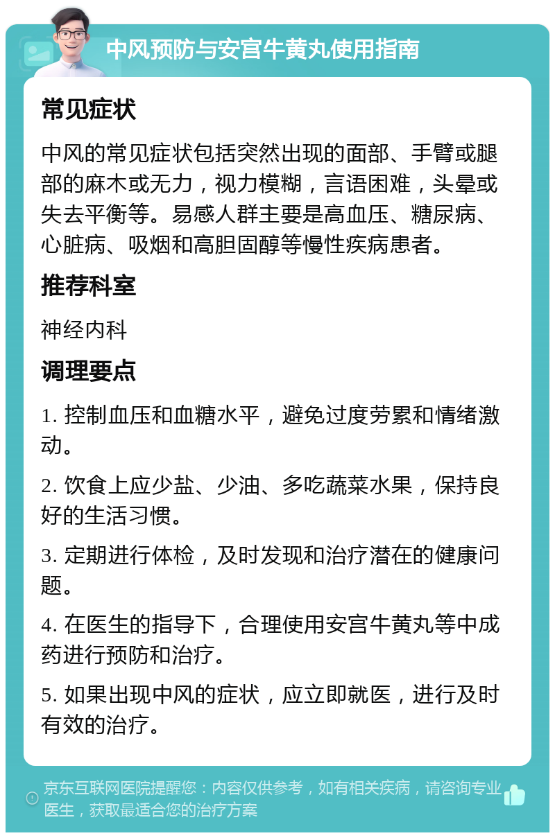 中风预防与安宫牛黄丸使用指南 常见症状 中风的常见症状包括突然出现的面部、手臂或腿部的麻木或无力，视力模糊，言语困难，头晕或失去平衡等。易感人群主要是高血压、糖尿病、心脏病、吸烟和高胆固醇等慢性疾病患者。 推荐科室 神经内科 调理要点 1. 控制血压和血糖水平，避免过度劳累和情绪激动。 2. 饮食上应少盐、少油、多吃蔬菜水果，保持良好的生活习惯。 3. 定期进行体检，及时发现和治疗潜在的健康问题。 4. 在医生的指导下，合理使用安宫牛黄丸等中成药进行预防和治疗。 5. 如果出现中风的症状，应立即就医，进行及时有效的治疗。