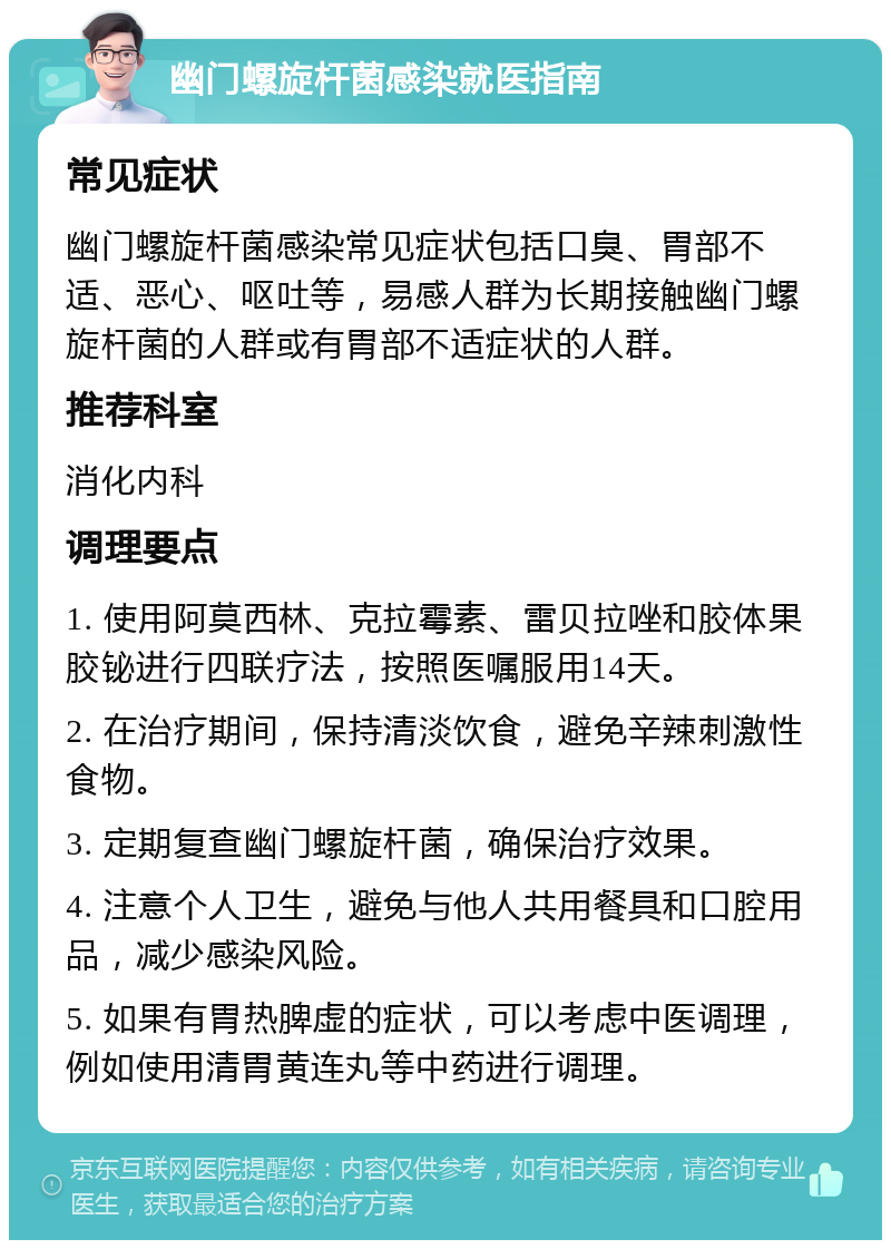 幽门螺旋杆菌感染就医指南 常见症状 幽门螺旋杆菌感染常见症状包括口臭、胃部不适、恶心、呕吐等，易感人群为长期接触幽门螺旋杆菌的人群或有胃部不适症状的人群。 推荐科室 消化内科 调理要点 1. 使用阿莫西林、克拉霉素、雷贝拉唑和胶体果胶铋进行四联疗法，按照医嘱服用14天。 2. 在治疗期间，保持清淡饮食，避免辛辣刺激性食物。 3. 定期复查幽门螺旋杆菌，确保治疗效果。 4. 注意个人卫生，避免与他人共用餐具和口腔用品，减少感染风险。 5. 如果有胃热脾虚的症状，可以考虑中医调理，例如使用清胃黄连丸等中药进行调理。