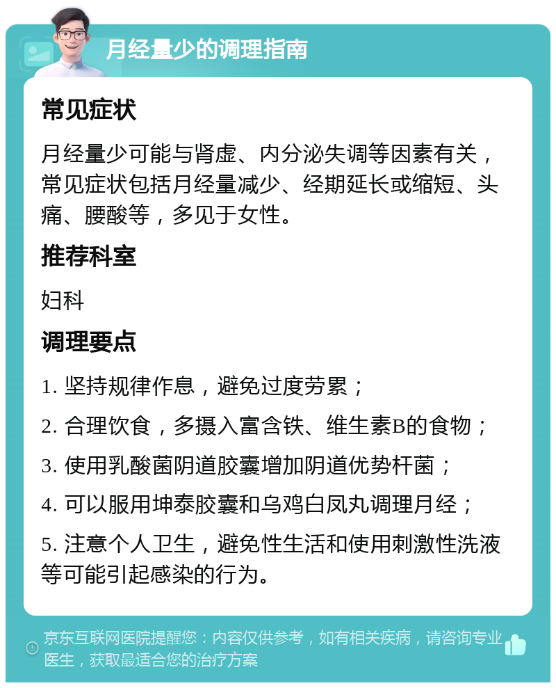 月经量少的调理指南 常见症状 月经量少可能与肾虚、内分泌失调等因素有关，常见症状包括月经量减少、经期延长或缩短、头痛、腰酸等，多见于女性。 推荐科室 妇科 调理要点 1. 坚持规律作息，避免过度劳累； 2. 合理饮食，多摄入富含铁、维生素B的食物； 3. 使用乳酸菌阴道胶囊增加阴道优势杆菌； 4. 可以服用坤泰胶囊和乌鸡白凤丸调理月经； 5. 注意个人卫生，避免性生活和使用刺激性洗液等可能引起感染的行为。