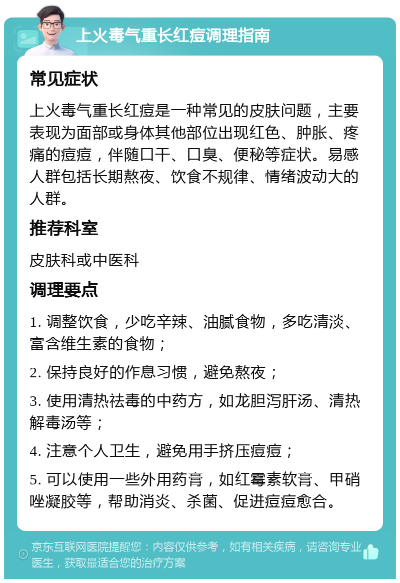 上火毒气重长红痘调理指南 常见症状 上火毒气重长红痘是一种常见的皮肤问题，主要表现为面部或身体其他部位出现红色、肿胀、疼痛的痘痘，伴随口干、口臭、便秘等症状。易感人群包括长期熬夜、饮食不规律、情绪波动大的人群。 推荐科室 皮肤科或中医科 调理要点 1. 调整饮食，少吃辛辣、油腻食物，多吃清淡、富含维生素的食物； 2. 保持良好的作息习惯，避免熬夜； 3. 使用清热祛毒的中药方，如龙胆泻肝汤、清热解毒汤等； 4. 注意个人卫生，避免用手挤压痘痘； 5. 可以使用一些外用药膏，如红霉素软膏、甲硝唑凝胶等，帮助消炎、杀菌、促进痘痘愈合。