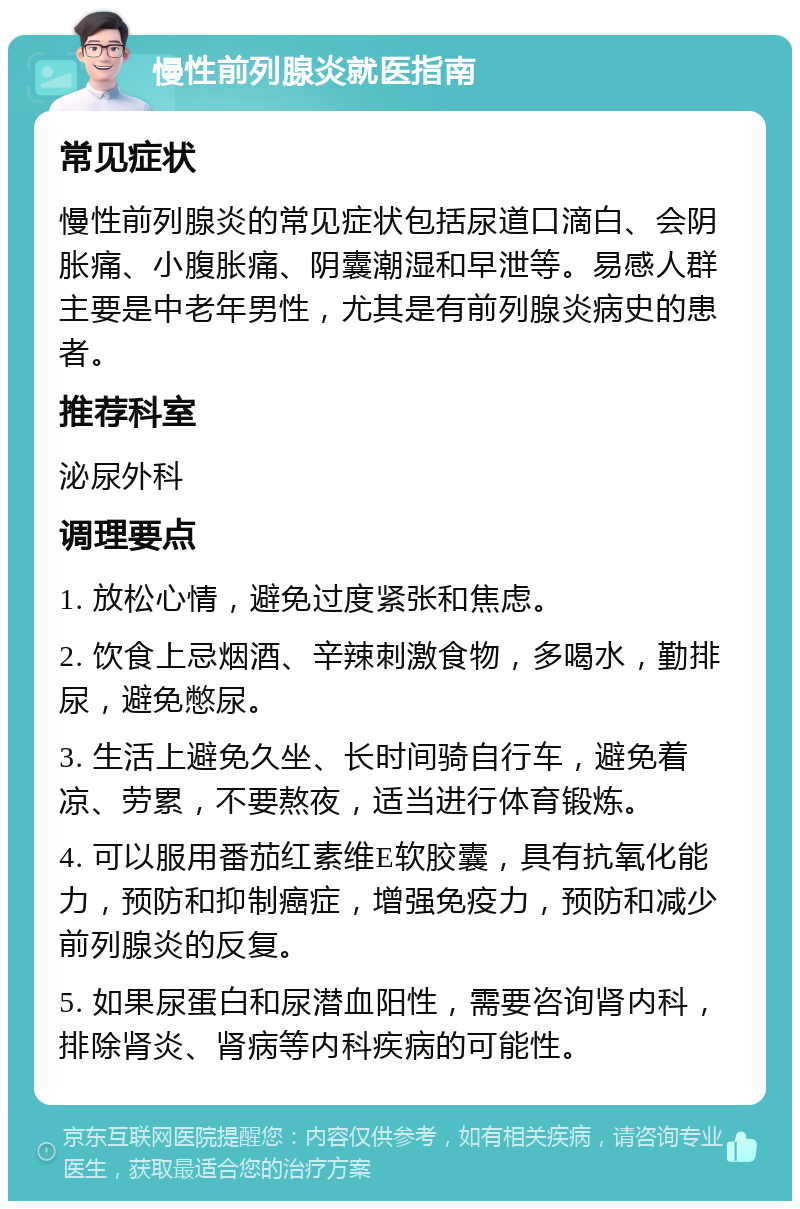 慢性前列腺炎就医指南 常见症状 慢性前列腺炎的常见症状包括尿道口滴白、会阴胀痛、小腹胀痛、阴囊潮湿和早泄等。易感人群主要是中老年男性，尤其是有前列腺炎病史的患者。 推荐科室 泌尿外科 调理要点 1. 放松心情，避免过度紧张和焦虑。 2. 饮食上忌烟酒、辛辣刺激食物，多喝水，勤排尿，避免憋尿。 3. 生活上避免久坐、长时间骑自行车，避免着凉、劳累，不要熬夜，适当进行体育锻炼。 4. 可以服用番茄红素维E软胶囊，具有抗氧化能力，预防和抑制癌症，增强免疫力，预防和减少前列腺炎的反复。 5. 如果尿蛋白和尿潜血阳性，需要咨询肾内科，排除肾炎、肾病等内科疾病的可能性。