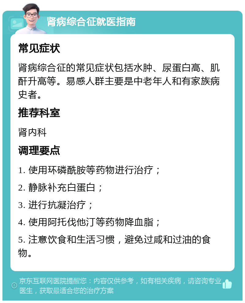 肾病综合征就医指南 常见症状 肾病综合征的常见症状包括水肿、尿蛋白高、肌酐升高等。易感人群主要是中老年人和有家族病史者。 推荐科室 肾内科 调理要点 1. 使用环磷酰胺等药物进行治疗； 2. 静脉补充白蛋白； 3. 进行抗凝治疗； 4. 使用阿托伐他汀等药物降血脂； 5. 注意饮食和生活习惯，避免过咸和过油的食物。