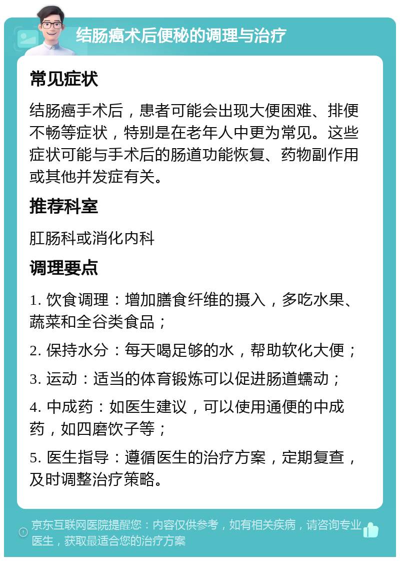 结肠癌术后便秘的调理与治疗 常见症状 结肠癌手术后，患者可能会出现大便困难、排便不畅等症状，特别是在老年人中更为常见。这些症状可能与手术后的肠道功能恢复、药物副作用或其他并发症有关。 推荐科室 肛肠科或消化内科 调理要点 1. 饮食调理：增加膳食纤维的摄入，多吃水果、蔬菜和全谷类食品； 2. 保持水分：每天喝足够的水，帮助软化大便； 3. 运动：适当的体育锻炼可以促进肠道蠕动； 4. 中成药：如医生建议，可以使用通便的中成药，如四磨饮子等； 5. 医生指导：遵循医生的治疗方案，定期复查，及时调整治疗策略。