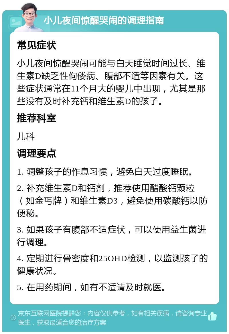 小儿夜间惊醒哭闹的调理指南 常见症状 小儿夜间惊醒哭闹可能与白天睡觉时间过长、维生素D缺乏性佝偻病、腹部不适等因素有关。这些症状通常在11个月大的婴儿中出现，尤其是那些没有及时补充钙和维生素D的孩子。 推荐科室 儿科 调理要点 1. 调整孩子的作息习惯，避免白天过度睡眠。 2. 补充维生素D和钙剂，推荐使用醋酸钙颗粒（如金丐牌）和维生素D3，避免使用碳酸钙以防便秘。 3. 如果孩子有腹部不适症状，可以使用益生菌进行调理。 4. 定期进行骨密度和25OHD检测，以监测孩子的健康状况。 5. 在用药期间，如有不适请及时就医。