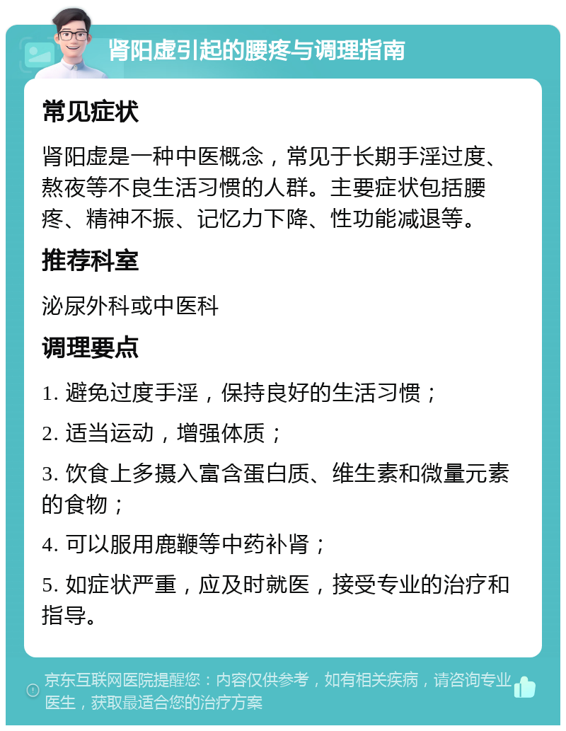 肾阳虚引起的腰疼与调理指南 常见症状 肾阳虚是一种中医概念，常见于长期手淫过度、熬夜等不良生活习惯的人群。主要症状包括腰疼、精神不振、记忆力下降、性功能减退等。 推荐科室 泌尿外科或中医科 调理要点 1. 避免过度手淫，保持良好的生活习惯； 2. 适当运动，增强体质； 3. 饮食上多摄入富含蛋白质、维生素和微量元素的食物； 4. 可以服用鹿鞭等中药补肾； 5. 如症状严重，应及时就医，接受专业的治疗和指导。