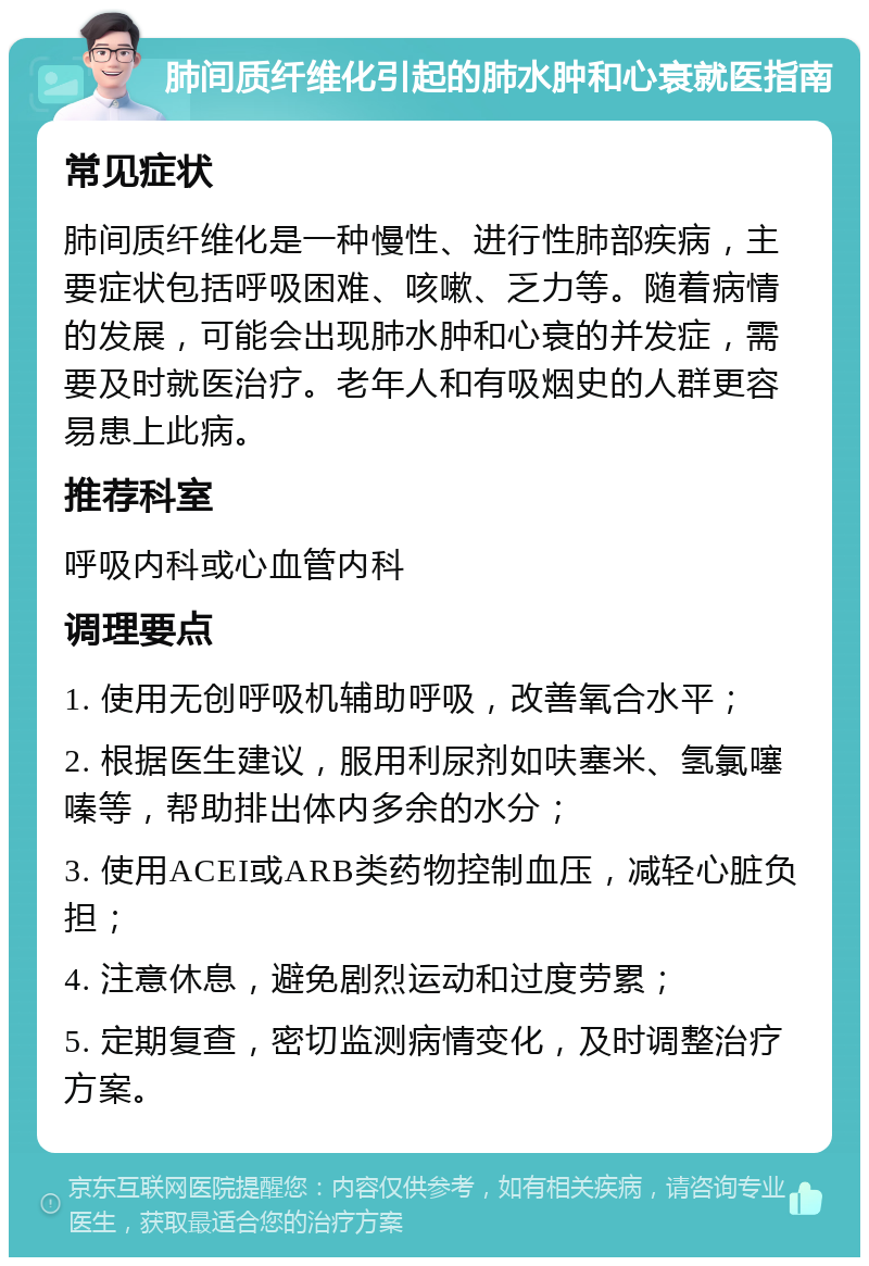 肺间质纤维化引起的肺水肿和心衰就医指南 常见症状 肺间质纤维化是一种慢性、进行性肺部疾病，主要症状包括呼吸困难、咳嗽、乏力等。随着病情的发展，可能会出现肺水肿和心衰的并发症，需要及时就医治疗。老年人和有吸烟史的人群更容易患上此病。 推荐科室 呼吸内科或心血管内科 调理要点 1. 使用无创呼吸机辅助呼吸，改善氧合水平； 2. 根据医生建议，服用利尿剂如呋塞米、氢氯噻嗪等，帮助排出体内多余的水分； 3. 使用ACEI或ARB类药物控制血压，减轻心脏负担； 4. 注意休息，避免剧烈运动和过度劳累； 5. 定期复查，密切监测病情变化，及时调整治疗方案。