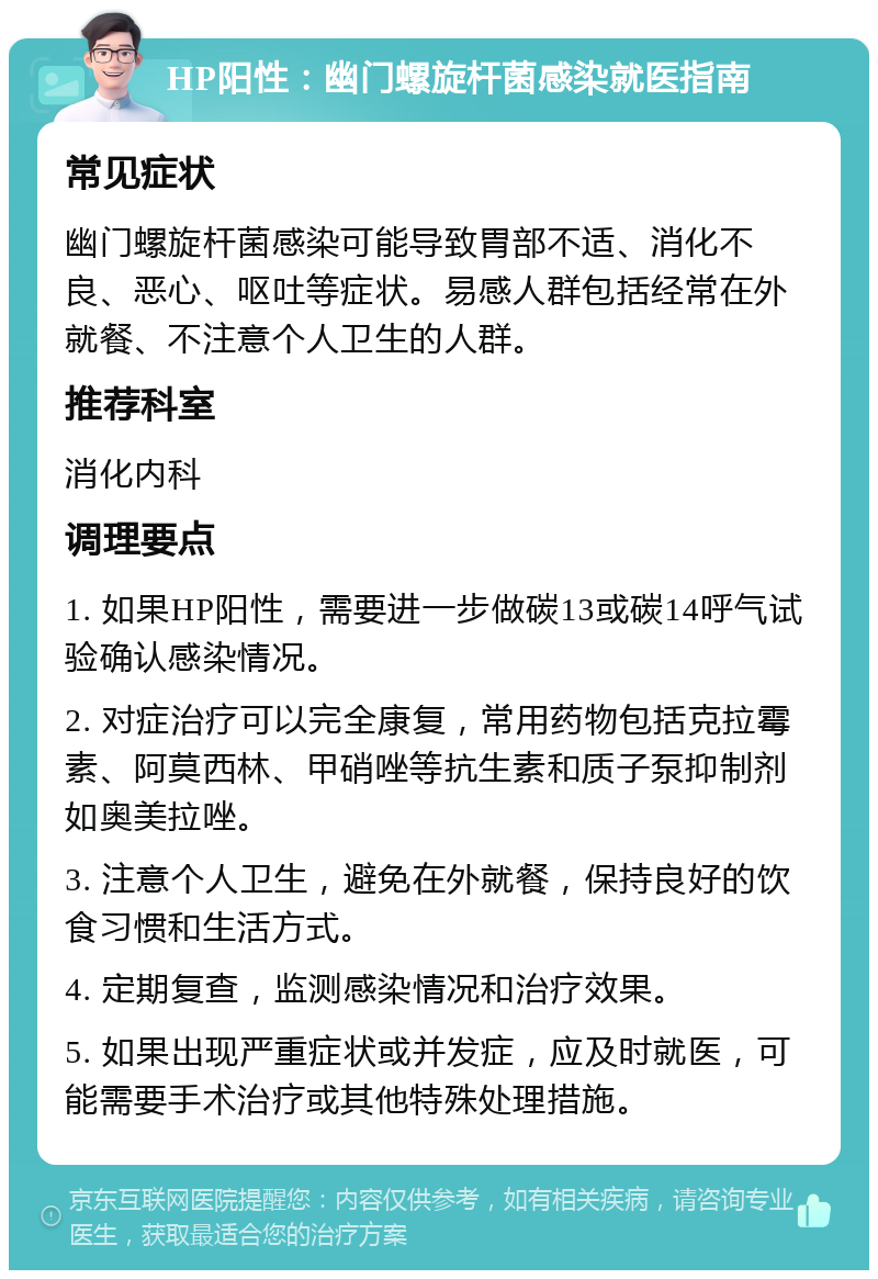 HP阳性：幽门螺旋杆菌感染就医指南 常见症状 幽门螺旋杆菌感染可能导致胃部不适、消化不良、恶心、呕吐等症状。易感人群包括经常在外就餐、不注意个人卫生的人群。 推荐科室 消化内科 调理要点 1. 如果HP阳性，需要进一步做碳13或碳14呼气试验确认感染情况。 2. 对症治疗可以完全康复，常用药物包括克拉霉素、阿莫西林、甲硝唑等抗生素和质子泵抑制剂如奥美拉唑。 3. 注意个人卫生，避免在外就餐，保持良好的饮食习惯和生活方式。 4. 定期复查，监测感染情况和治疗效果。 5. 如果出现严重症状或并发症，应及时就医，可能需要手术治疗或其他特殊处理措施。