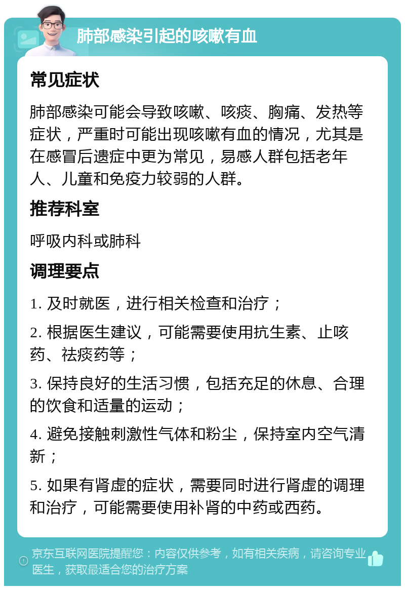 肺部感染引起的咳嗽有血 常见症状 肺部感染可能会导致咳嗽、咳痰、胸痛、发热等症状，严重时可能出现咳嗽有血的情况，尤其是在感冒后遗症中更为常见，易感人群包括老年人、儿童和免疫力较弱的人群。 推荐科室 呼吸内科或肺科 调理要点 1. 及时就医，进行相关检查和治疗； 2. 根据医生建议，可能需要使用抗生素、止咳药、祛痰药等； 3. 保持良好的生活习惯，包括充足的休息、合理的饮食和适量的运动； 4. 避免接触刺激性气体和粉尘，保持室内空气清新； 5. 如果有肾虚的症状，需要同时进行肾虚的调理和治疗，可能需要使用补肾的中药或西药。