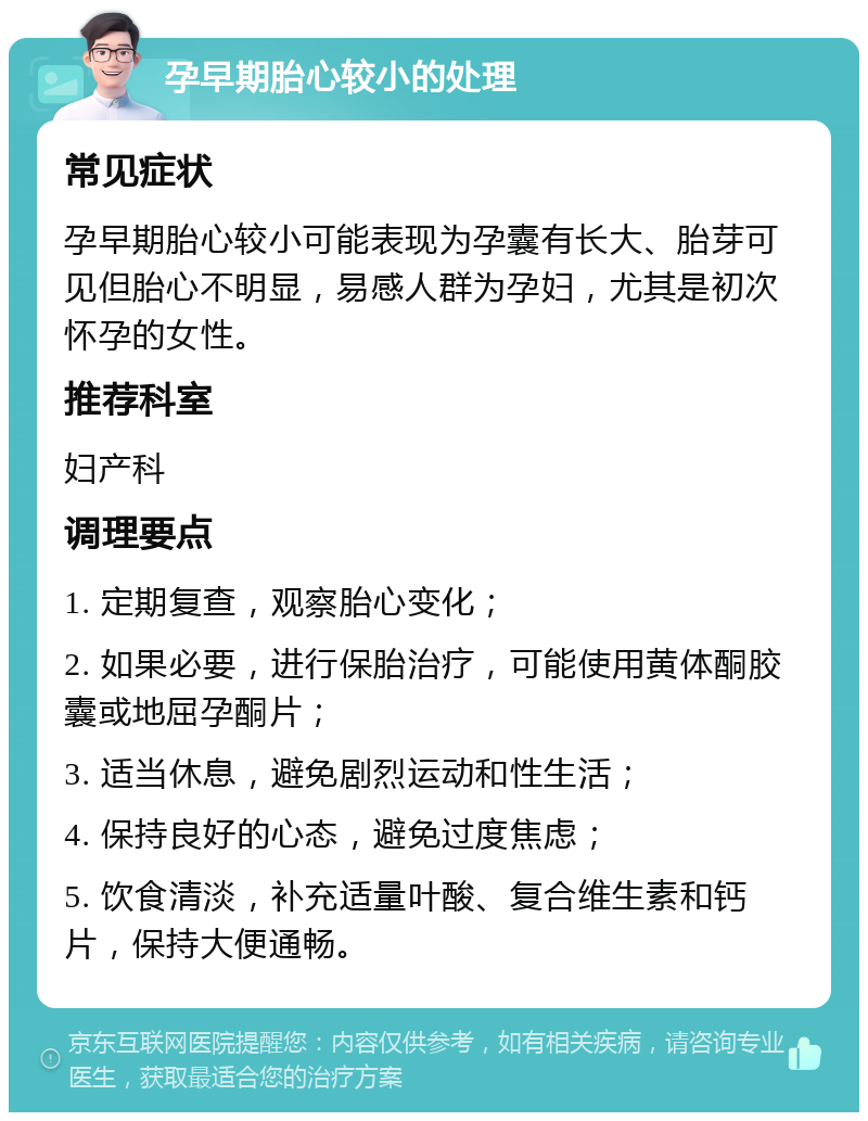 孕早期胎心较小的处理 常见症状 孕早期胎心较小可能表现为孕囊有长大、胎芽可见但胎心不明显，易感人群为孕妇，尤其是初次怀孕的女性。 推荐科室 妇产科 调理要点 1. 定期复查，观察胎心变化； 2. 如果必要，进行保胎治疗，可能使用黄体酮胶囊或地屈孕酮片； 3. 适当休息，避免剧烈运动和性生活； 4. 保持良好的心态，避免过度焦虑； 5. 饮食清淡，补充适量叶酸、复合维生素和钙片，保持大便通畅。