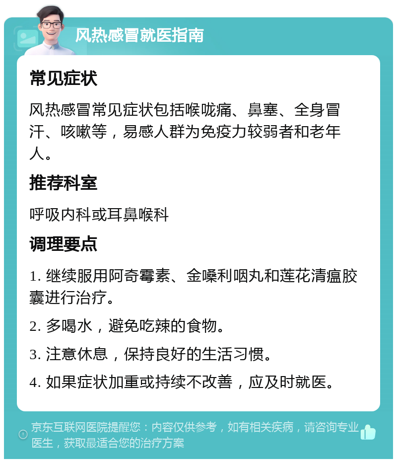 风热感冒就医指南 常见症状 风热感冒常见症状包括喉咙痛、鼻塞、全身冒汗、咳嗽等，易感人群为免疫力较弱者和老年人。 推荐科室 呼吸内科或耳鼻喉科 调理要点 1. 继续服用阿奇霉素、金嗓利咽丸和莲花清瘟胶囊进行治疗。 2. 多喝水，避免吃辣的食物。 3. 注意休息，保持良好的生活习惯。 4. 如果症状加重或持续不改善，应及时就医。