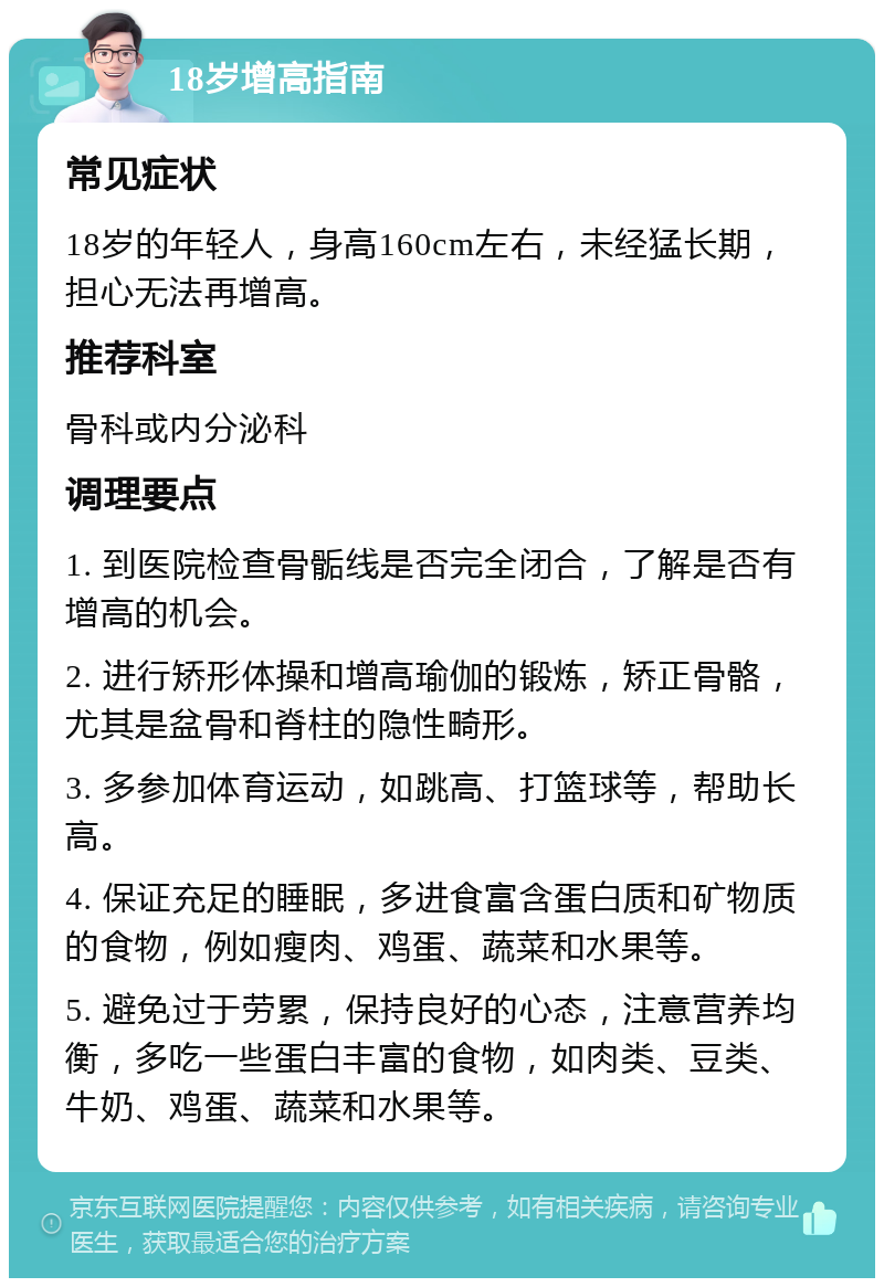 18岁增高指南 常见症状 18岁的年轻人，身高160cm左右，未经猛长期，担心无法再增高。 推荐科室 骨科或内分泌科 调理要点 1. 到医院检查骨骺线是否完全闭合，了解是否有增高的机会。 2. 进行矫形体操和增高瑜伽的锻炼，矫正骨骼，尤其是盆骨和脊柱的隐性畸形。 3. 多参加体育运动，如跳高、打篮球等，帮助长高。 4. 保证充足的睡眠，多进食富含蛋白质和矿物质的食物，例如瘦肉、鸡蛋、蔬菜和水果等。 5. 避免过于劳累，保持良好的心态，注意营养均衡，多吃一些蛋白丰富的食物，如肉类、豆类、牛奶、鸡蛋、蔬菜和水果等。