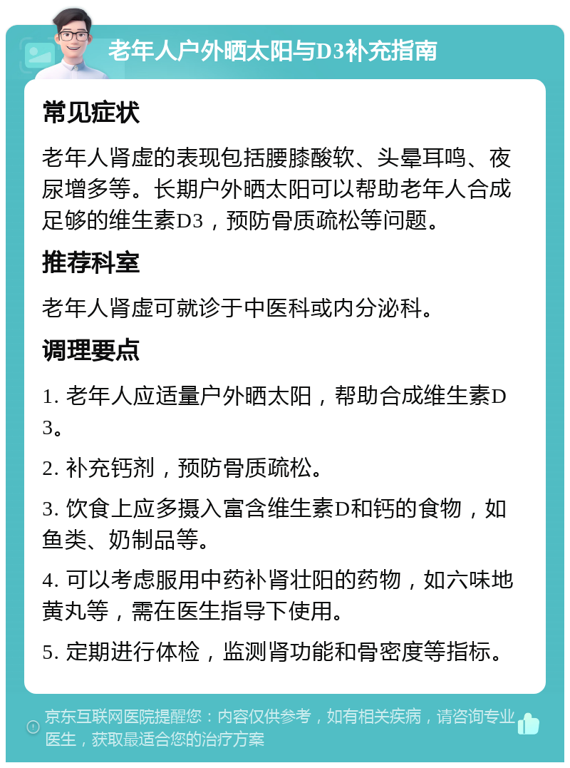 老年人户外晒太阳与D3补充指南 常见症状 老年人肾虚的表现包括腰膝酸软、头晕耳鸣、夜尿增多等。长期户外晒太阳可以帮助老年人合成足够的维生素D3，预防骨质疏松等问题。 推荐科室 老年人肾虚可就诊于中医科或内分泌科。 调理要点 1. 老年人应适量户外晒太阳，帮助合成维生素D3。 2. 补充钙剂，预防骨质疏松。 3. 饮食上应多摄入富含维生素D和钙的食物，如鱼类、奶制品等。 4. 可以考虑服用中药补肾壮阳的药物，如六味地黄丸等，需在医生指导下使用。 5. 定期进行体检，监测肾功能和骨密度等指标。