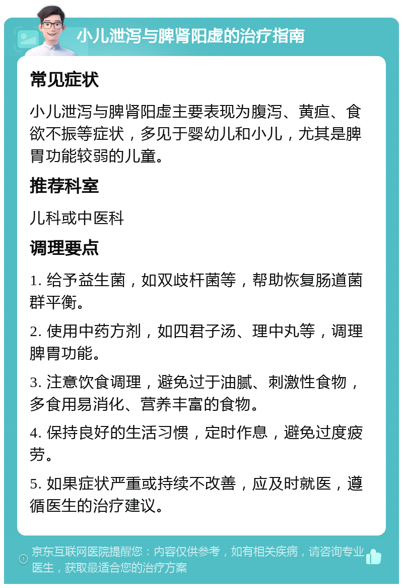 小儿泄泻与脾肾阳虚的治疗指南 常见症状 小儿泄泻与脾肾阳虚主要表现为腹泻、黄疸、食欲不振等症状，多见于婴幼儿和小儿，尤其是脾胃功能较弱的儿童。 推荐科室 儿科或中医科 调理要点 1. 给予益生菌，如双歧杆菌等，帮助恢复肠道菌群平衡。 2. 使用中药方剂，如四君子汤、理中丸等，调理脾胃功能。 3. 注意饮食调理，避免过于油腻、刺激性食物，多食用易消化、营养丰富的食物。 4. 保持良好的生活习惯，定时作息，避免过度疲劳。 5. 如果症状严重或持续不改善，应及时就医，遵循医生的治疗建议。