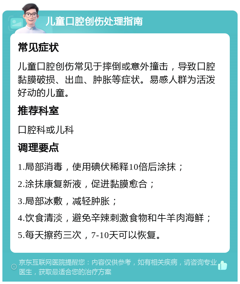 儿童口腔创伤处理指南 常见症状 儿童口腔创伤常见于摔倒或意外撞击，导致口腔黏膜破损、出血、肿胀等症状。易感人群为活泼好动的儿童。 推荐科室 口腔科或儿科 调理要点 1.局部消毒，使用碘伏稀释10倍后涂抹； 2.涂抹康复新液，促进黏膜愈合； 3.局部冰敷，减轻肿胀； 4.饮食清淡，避免辛辣刺激食物和牛羊肉海鲜； 5.每天擦药三次，7-10天可以恢复。