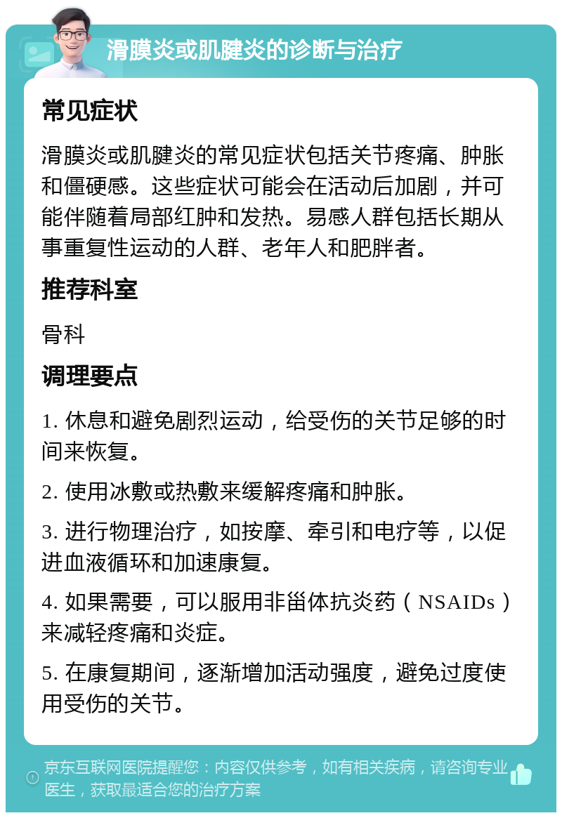 滑膜炎或肌腱炎的诊断与治疗 常见症状 滑膜炎或肌腱炎的常见症状包括关节疼痛、肿胀和僵硬感。这些症状可能会在活动后加剧，并可能伴随着局部红肿和发热。易感人群包括长期从事重复性运动的人群、老年人和肥胖者。 推荐科室 骨科 调理要点 1. 休息和避免剧烈运动，给受伤的关节足够的时间来恢复。 2. 使用冰敷或热敷来缓解疼痛和肿胀。 3. 进行物理治疗，如按摩、牵引和电疗等，以促进血液循环和加速康复。 4. 如果需要，可以服用非甾体抗炎药（NSAIDs）来减轻疼痛和炎症。 5. 在康复期间，逐渐增加活动强度，避免过度使用受伤的关节。