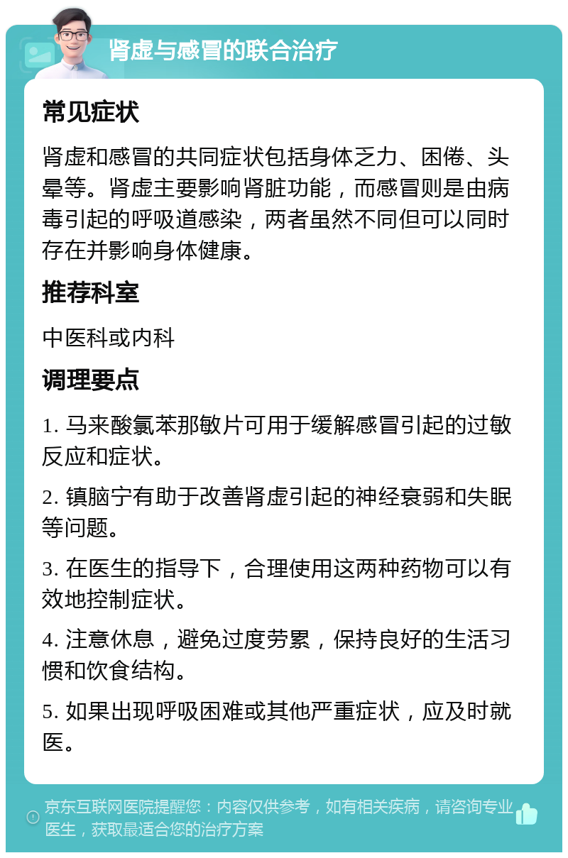 肾虚与感冒的联合治疗 常见症状 肾虚和感冒的共同症状包括身体乏力、困倦、头晕等。肾虚主要影响肾脏功能，而感冒则是由病毒引起的呼吸道感染，两者虽然不同但可以同时存在并影响身体健康。 推荐科室 中医科或内科 调理要点 1. 马来酸氯苯那敏片可用于缓解感冒引起的过敏反应和症状。 2. 镇脑宁有助于改善肾虚引起的神经衰弱和失眠等问题。 3. 在医生的指导下，合理使用这两种药物可以有效地控制症状。 4. 注意休息，避免过度劳累，保持良好的生活习惯和饮食结构。 5. 如果出现呼吸困难或其他严重症状，应及时就医。