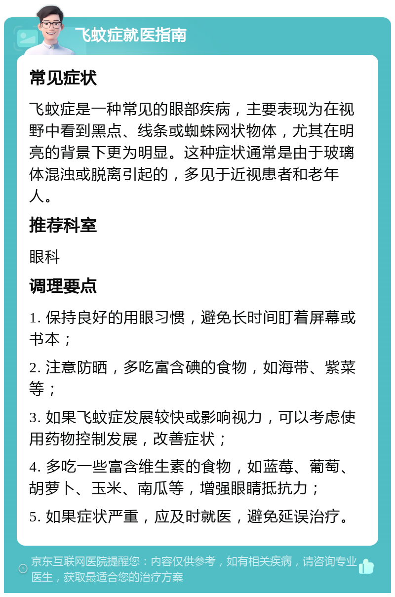 飞蚊症就医指南 常见症状 飞蚊症是一种常见的眼部疾病，主要表现为在视野中看到黑点、线条或蜘蛛网状物体，尤其在明亮的背景下更为明显。这种症状通常是由于玻璃体混浊或脱离引起的，多见于近视患者和老年人。 推荐科室 眼科 调理要点 1. 保持良好的用眼习惯，避免长时间盯着屏幕或书本； 2. 注意防晒，多吃富含碘的食物，如海带、紫菜等； 3. 如果飞蚊症发展较快或影响视力，可以考虑使用药物控制发展，改善症状； 4. 多吃一些富含维生素的食物，如蓝莓、葡萄、胡萝卜、玉米、南瓜等，增强眼睛抵抗力； 5. 如果症状严重，应及时就医，避免延误治疗。