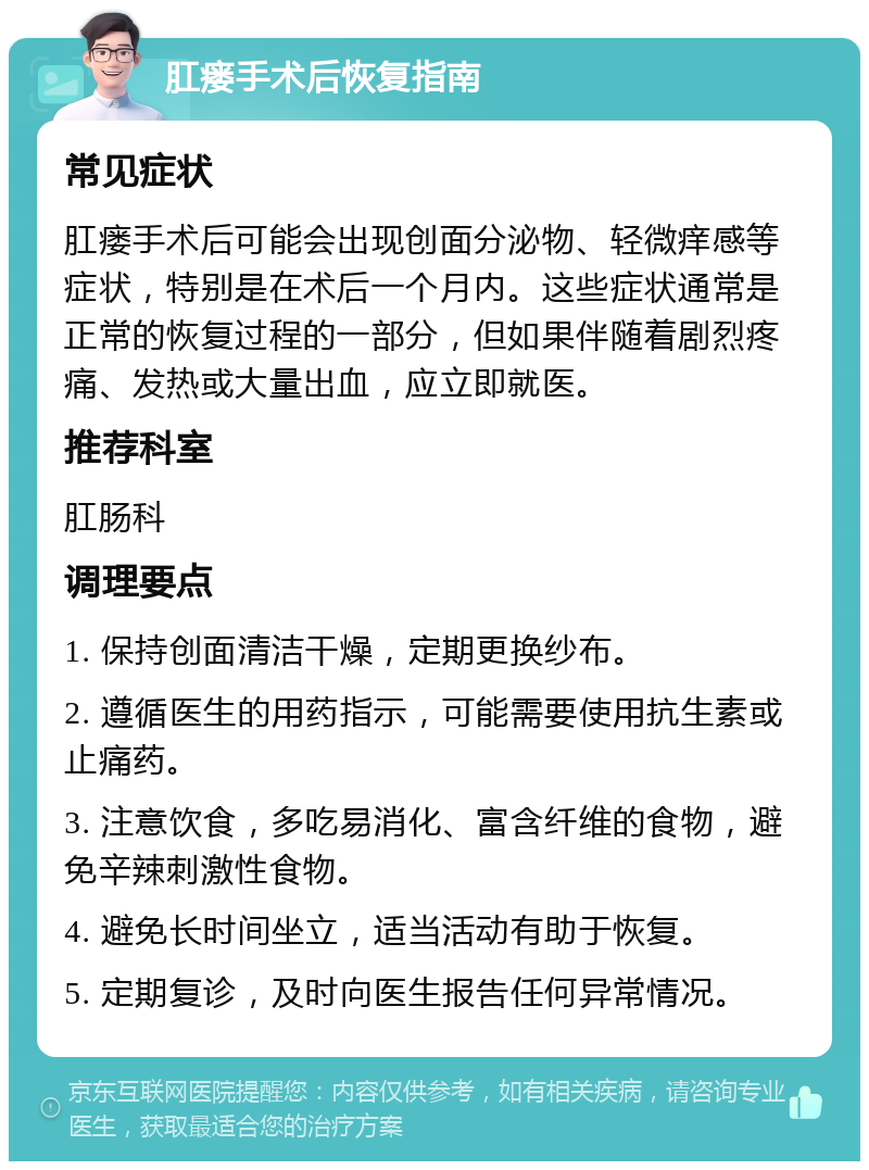 肛瘘手术后恢复指南 常见症状 肛瘘手术后可能会出现创面分泌物、轻微痒感等症状，特别是在术后一个月内。这些症状通常是正常的恢复过程的一部分，但如果伴随着剧烈疼痛、发热或大量出血，应立即就医。 推荐科室 肛肠科 调理要点 1. 保持创面清洁干燥，定期更换纱布。 2. 遵循医生的用药指示，可能需要使用抗生素或止痛药。 3. 注意饮食，多吃易消化、富含纤维的食物，避免辛辣刺激性食物。 4. 避免长时间坐立，适当活动有助于恢复。 5. 定期复诊，及时向医生报告任何异常情况。