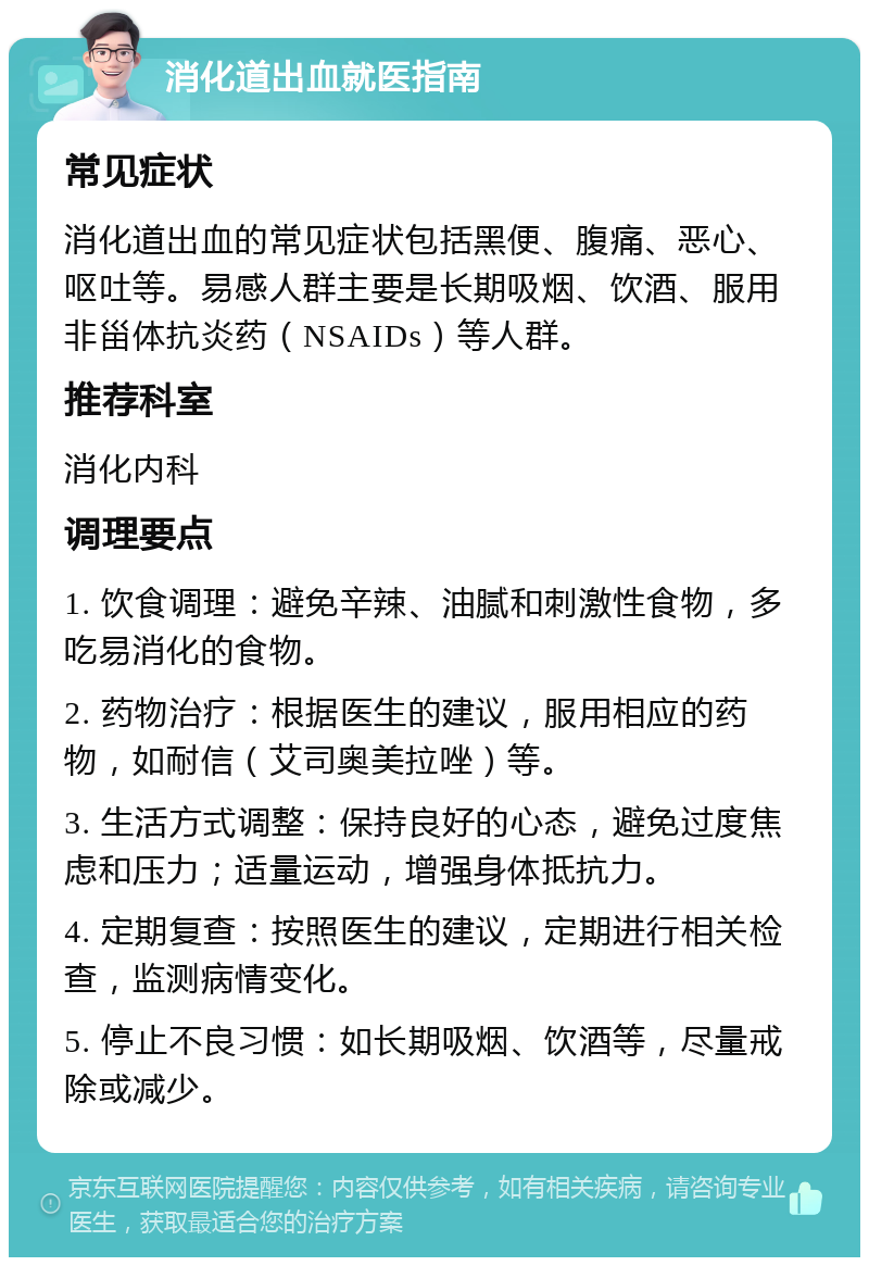 消化道出血就医指南 常见症状 消化道出血的常见症状包括黑便、腹痛、恶心、呕吐等。易感人群主要是长期吸烟、饮酒、服用非甾体抗炎药（NSAIDs）等人群。 推荐科室 消化内科 调理要点 1. 饮食调理：避免辛辣、油腻和刺激性食物，多吃易消化的食物。 2. 药物治疗：根据医生的建议，服用相应的药物，如耐信（艾司奥美拉唑）等。 3. 生活方式调整：保持良好的心态，避免过度焦虑和压力；适量运动，增强身体抵抗力。 4. 定期复查：按照医生的建议，定期进行相关检查，监测病情变化。 5. 停止不良习惯：如长期吸烟、饮酒等，尽量戒除或减少。