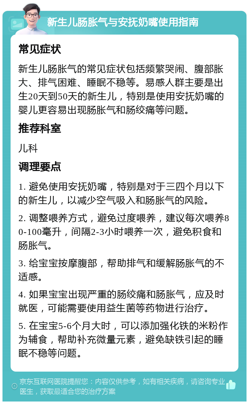 新生儿肠胀气与安抚奶嘴使用指南 常见症状 新生儿肠胀气的常见症状包括频繁哭闹、腹部胀大、排气困难、睡眠不稳等。易感人群主要是出生20天到50天的新生儿，特别是使用安抚奶嘴的婴儿更容易出现肠胀气和肠绞痛等问题。 推荐科室 儿科 调理要点 1. 避免使用安抚奶嘴，特别是对于三四个月以下的新生儿，以减少空气吸入和肠胀气的风险。 2. 调整喂养方式，避免过度喂养，建议每次喂养80-100毫升，间隔2-3小时喂养一次，避免积食和肠胀气。 3. 给宝宝按摩腹部，帮助排气和缓解肠胀气的不适感。 4. 如果宝宝出现严重的肠绞痛和肠胀气，应及时就医，可能需要使用益生菌等药物进行治疗。 5. 在宝宝5-6个月大时，可以添加强化铁的米粉作为辅食，帮助补充微量元素，避免缺铁引起的睡眠不稳等问题。