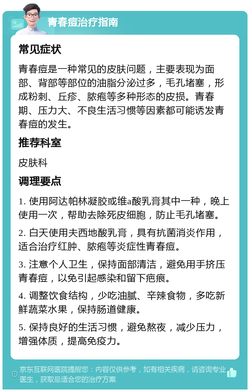 青春痘治疗指南 常见症状 青春痘是一种常见的皮肤问题，主要表现为面部、背部等部位的油脂分泌过多，毛孔堵塞，形成粉刺、丘疹、脓疱等多种形态的皮损。青春期、压力大、不良生活习惯等因素都可能诱发青春痘的发生。 推荐科室 皮肤科 调理要点 1. 使用阿达帕林凝胶或维a酸乳膏其中一种，晚上使用一次，帮助去除死皮细胞，防止毛孔堵塞。 2. 白天使用夫西地酸乳膏，具有抗菌消炎作用，适合治疗红肿、脓疱等炎症性青春痘。 3. 注意个人卫生，保持面部清洁，避免用手挤压青春痘，以免引起感染和留下疤痕。 4. 调整饮食结构，少吃油腻、辛辣食物，多吃新鲜蔬菜水果，保持肠道健康。 5. 保持良好的生活习惯，避免熬夜，减少压力，增强体质，提高免疫力。