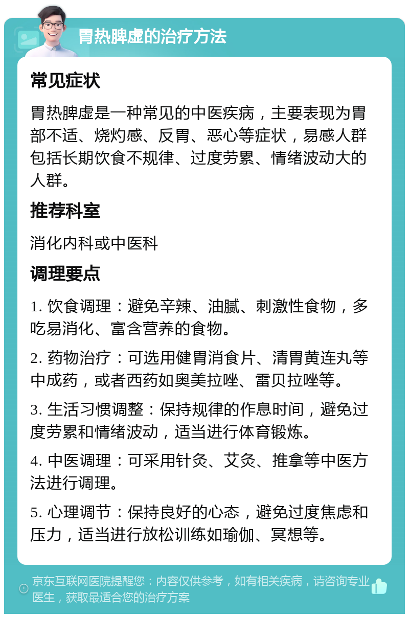 胃热脾虚的治疗方法 常见症状 胃热脾虚是一种常见的中医疾病，主要表现为胃部不适、烧灼感、反胃、恶心等症状，易感人群包括长期饮食不规律、过度劳累、情绪波动大的人群。 推荐科室 消化内科或中医科 调理要点 1. 饮食调理：避免辛辣、油腻、刺激性食物，多吃易消化、富含营养的食物。 2. 药物治疗：可选用健胃消食片、清胃黄连丸等中成药，或者西药如奥美拉唑、雷贝拉唑等。 3. 生活习惯调整：保持规律的作息时间，避免过度劳累和情绪波动，适当进行体育锻炼。 4. 中医调理：可采用针灸、艾灸、推拿等中医方法进行调理。 5. 心理调节：保持良好的心态，避免过度焦虑和压力，适当进行放松训练如瑜伽、冥想等。