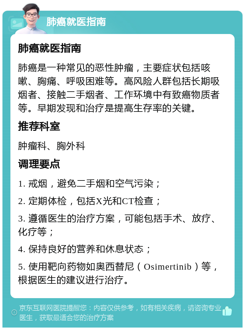 肺癌就医指南 肺癌就医指南 肺癌是一种常见的恶性肿瘤，主要症状包括咳嗽、胸痛、呼吸困难等。高风险人群包括长期吸烟者、接触二手烟者、工作环境中有致癌物质者等。早期发现和治疗是提高生存率的关键。 推荐科室 肿瘤科、胸外科 调理要点 1. 戒烟，避免二手烟和空气污染； 2. 定期体检，包括X光和CT检查； 3. 遵循医生的治疗方案，可能包括手术、放疗、化疗等； 4. 保持良好的营养和休息状态； 5. 使用靶向药物如奥西替尼（Osimertinib）等，根据医生的建议进行治疗。