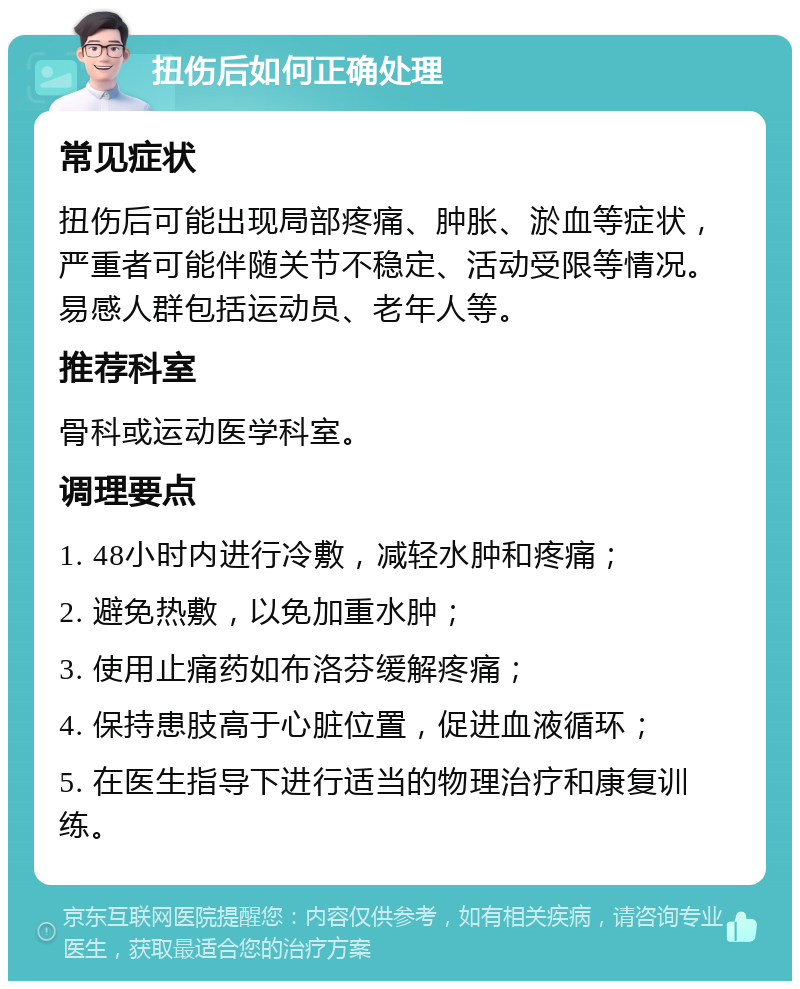 扭伤后如何正确处理 常见症状 扭伤后可能出现局部疼痛、肿胀、淤血等症状，严重者可能伴随关节不稳定、活动受限等情况。易感人群包括运动员、老年人等。 推荐科室 骨科或运动医学科室。 调理要点 1. 48小时内进行冷敷，减轻水肿和疼痛； 2. 避免热敷，以免加重水肿； 3. 使用止痛药如布洛芬缓解疼痛； 4. 保持患肢高于心脏位置，促进血液循环； 5. 在医生指导下进行适当的物理治疗和康复训练。