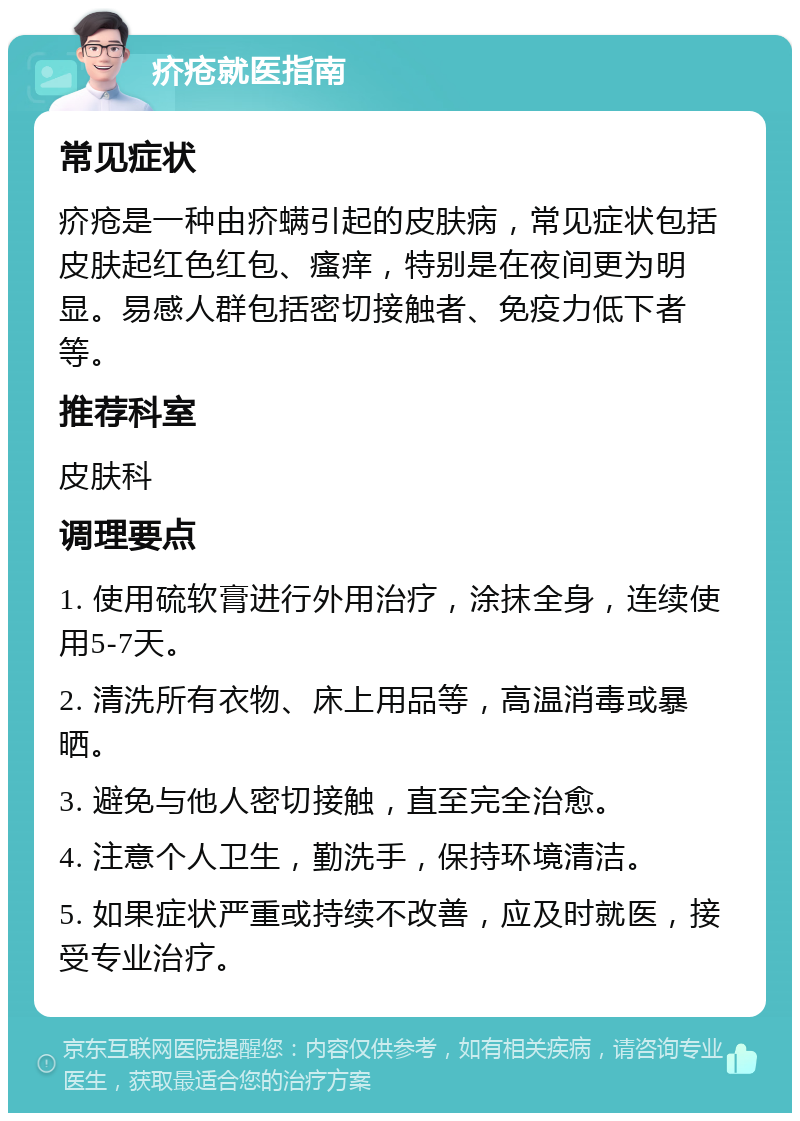 疥疮就医指南 常见症状 疥疮是一种由疥螨引起的皮肤病，常见症状包括皮肤起红色红包、瘙痒，特别是在夜间更为明显。易感人群包括密切接触者、免疫力低下者等。 推荐科室 皮肤科 调理要点 1. 使用硫软膏进行外用治疗，涂抹全身，连续使用5-7天。 2. 清洗所有衣物、床上用品等，高温消毒或暴晒。 3. 避免与他人密切接触，直至完全治愈。 4. 注意个人卫生，勤洗手，保持环境清洁。 5. 如果症状严重或持续不改善，应及时就医，接受专业治疗。