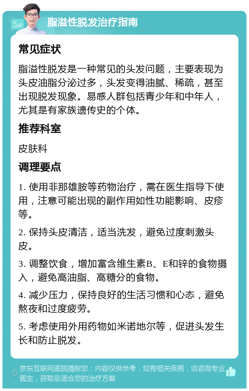 脂溢性脱发治疗指南 常见症状 脂溢性脱发是一种常见的头发问题，主要表现为头皮油脂分泌过多，头发变得油腻、稀疏，甚至出现脱发现象。易感人群包括青少年和中年人，尤其是有家族遗传史的个体。 推荐科室 皮肤科 调理要点 1. 使用非那雄胺等药物治疗，需在医生指导下使用，注意可能出现的副作用如性功能影响、皮疹等。 2. 保持头皮清洁，适当洗发，避免过度刺激头皮。 3. 调整饮食，增加富含维生素B、E和锌的食物摄入，避免高油脂、高糖分的食物。 4. 减少压力，保持良好的生活习惯和心态，避免熬夜和过度疲劳。 5. 考虑使用外用药物如米诺地尔等，促进头发生长和防止脱发。