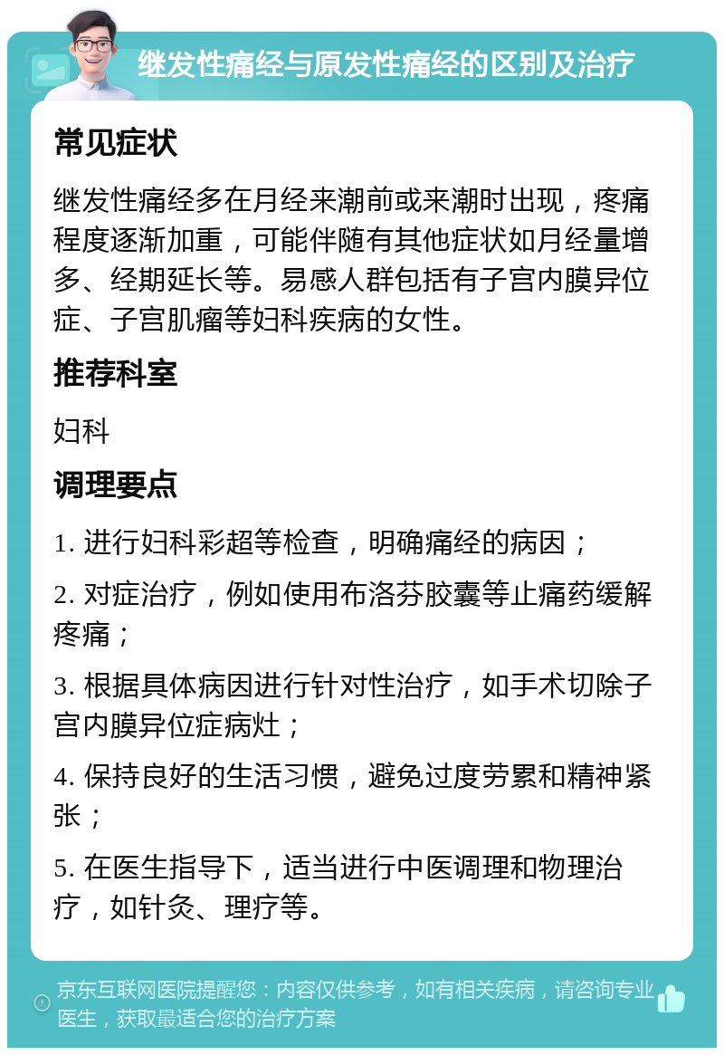 继发性痛经与原发性痛经的区别及治疗 常见症状 继发性痛经多在月经来潮前或来潮时出现，疼痛程度逐渐加重，可能伴随有其他症状如月经量增多、经期延长等。易感人群包括有子宫内膜异位症、子宫肌瘤等妇科疾病的女性。 推荐科室 妇科 调理要点 1. 进行妇科彩超等检查，明确痛经的病因； 2. 对症治疗，例如使用布洛芬胶囊等止痛药缓解疼痛； 3. 根据具体病因进行针对性治疗，如手术切除子宫内膜异位症病灶； 4. 保持良好的生活习惯，避免过度劳累和精神紧张； 5. 在医生指导下，适当进行中医调理和物理治疗，如针灸、理疗等。