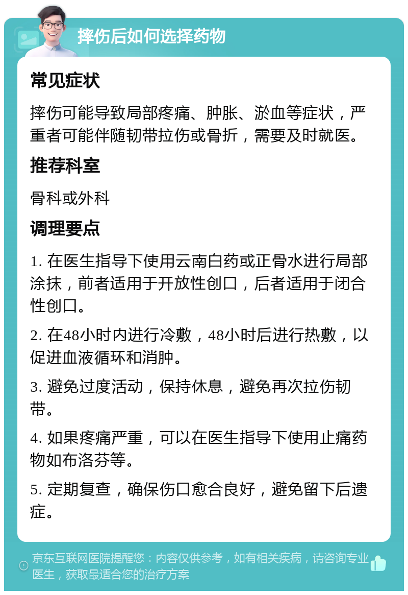 摔伤后如何选择药物 常见症状 摔伤可能导致局部疼痛、肿胀、淤血等症状，严重者可能伴随韧带拉伤或骨折，需要及时就医。 推荐科室 骨科或外科 调理要点 1. 在医生指导下使用云南白药或正骨水进行局部涂抹，前者适用于开放性创口，后者适用于闭合性创口。 2. 在48小时内进行冷敷，48小时后进行热敷，以促进血液循环和消肿。 3. 避免过度活动，保持休息，避免再次拉伤韧带。 4. 如果疼痛严重，可以在医生指导下使用止痛药物如布洛芬等。 5. 定期复查，确保伤口愈合良好，避免留下后遗症。