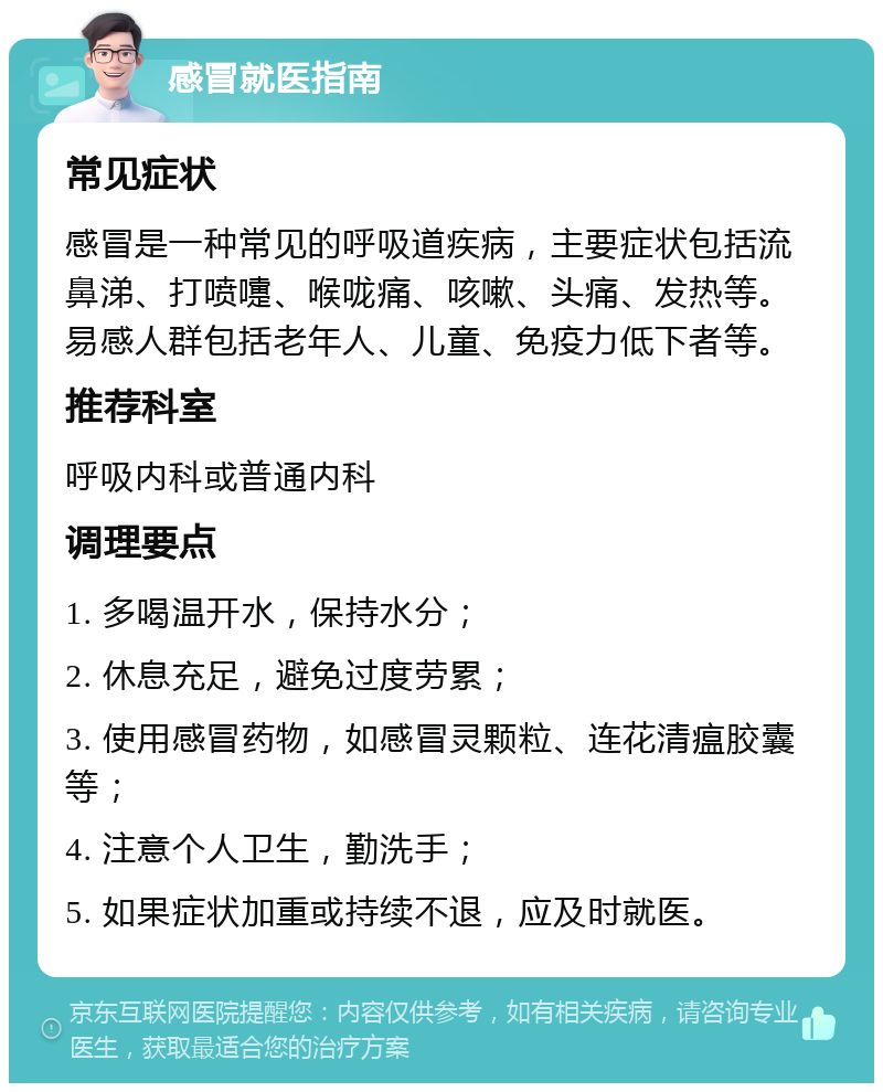 感冒就医指南 常见症状 感冒是一种常见的呼吸道疾病，主要症状包括流鼻涕、打喷嚏、喉咙痛、咳嗽、头痛、发热等。易感人群包括老年人、儿童、免疫力低下者等。 推荐科室 呼吸内科或普通内科 调理要点 1. 多喝温开水，保持水分； 2. 休息充足，避免过度劳累； 3. 使用感冒药物，如感冒灵颗粒、连花清瘟胶囊等； 4. 注意个人卫生，勤洗手； 5. 如果症状加重或持续不退，应及时就医。