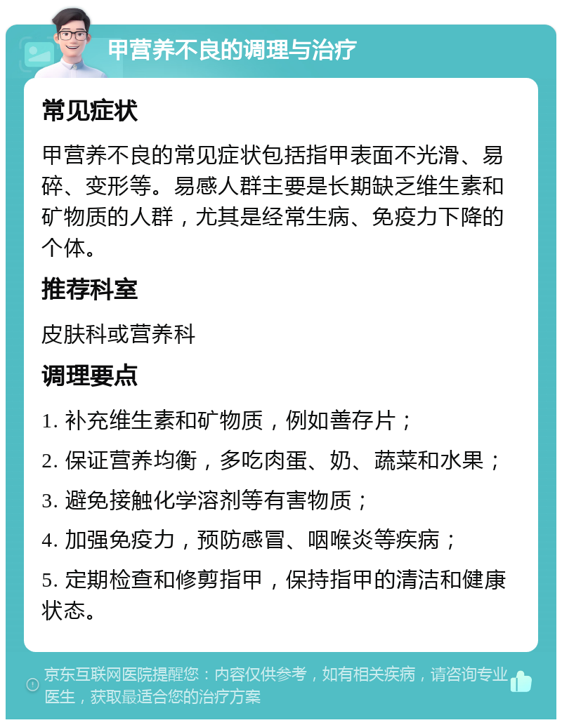 甲营养不良的调理与治疗 常见症状 甲营养不良的常见症状包括指甲表面不光滑、易碎、变形等。易感人群主要是长期缺乏维生素和矿物质的人群，尤其是经常生病、免疫力下降的个体。 推荐科室 皮肤科或营养科 调理要点 1. 补充维生素和矿物质，例如善存片； 2. 保证营养均衡，多吃肉蛋、奶、蔬菜和水果； 3. 避免接触化学溶剂等有害物质； 4. 加强免疫力，预防感冒、咽喉炎等疾病； 5. 定期检查和修剪指甲，保持指甲的清洁和健康状态。