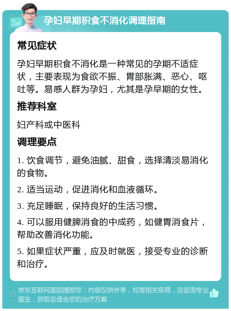 孕妇早期积食不消化调理指南 常见症状 孕妇早期积食不消化是一种常见的孕期不适症状，主要表现为食欲不振、胃部胀满、恶心、呕吐等。易感人群为孕妇，尤其是孕早期的女性。 推荐科室 妇产科或中医科 调理要点 1. 饮食调节，避免油腻、甜食，选择清淡易消化的食物。 2. 适当运动，促进消化和血液循环。 3. 充足睡眠，保持良好的生活习惯。 4. 可以服用健脾消食的中成药，如健胃消食片，帮助改善消化功能。 5. 如果症状严重，应及时就医，接受专业的诊断和治疗。