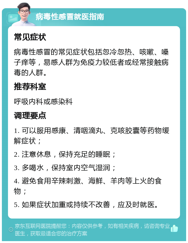 病毒性感冒就医指南 常见症状 病毒性感冒的常见症状包括忽冷忽热、咳嗽、嗓子痒等，易感人群为免疫力较低者或经常接触病毒的人群。 推荐科室 呼吸内科或感染科 调理要点 1. 可以服用感康、清咽滴丸、克咳胶囊等药物缓解症状； 2. 注意休息，保持充足的睡眠； 3. 多喝水，保持室内空气湿润； 4. 避免食用辛辣刺激、海鲜、羊肉等上火的食物； 5. 如果症状加重或持续不改善，应及时就医。