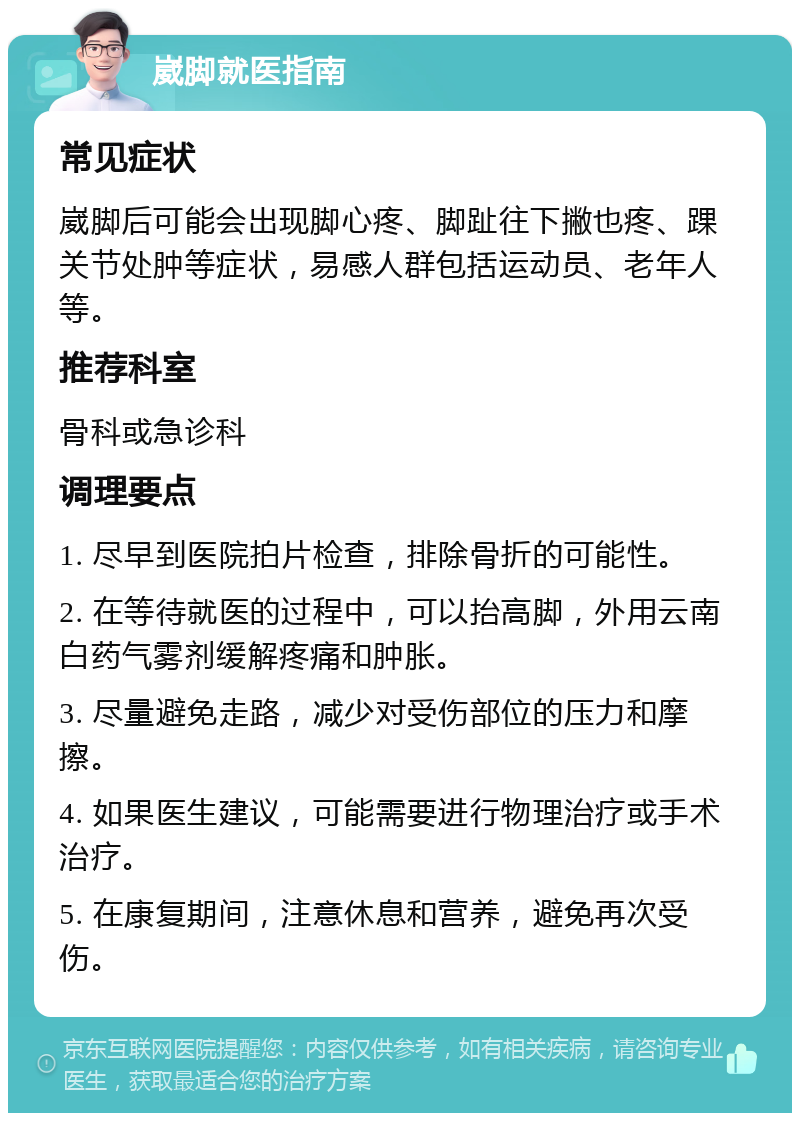 崴脚就医指南 常见症状 崴脚后可能会出现脚心疼、脚趾往下撇也疼、踝关节处肿等症状，易感人群包括运动员、老年人等。 推荐科室 骨科或急诊科 调理要点 1. 尽早到医院拍片检查，排除骨折的可能性。 2. 在等待就医的过程中，可以抬高脚，外用云南白药气雾剂缓解疼痛和肿胀。 3. 尽量避免走路，减少对受伤部位的压力和摩擦。 4. 如果医生建议，可能需要进行物理治疗或手术治疗。 5. 在康复期间，注意休息和营养，避免再次受伤。