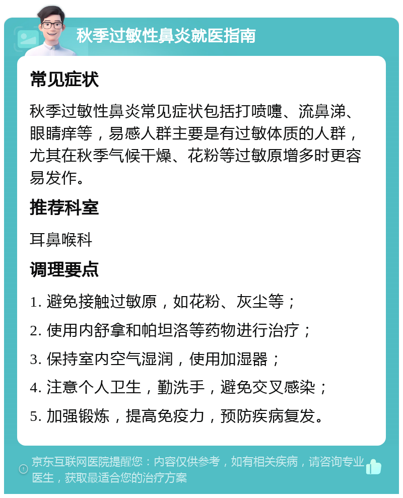 秋季过敏性鼻炎就医指南 常见症状 秋季过敏性鼻炎常见症状包括打喷嚏、流鼻涕、眼睛痒等，易感人群主要是有过敏体质的人群，尤其在秋季气候干燥、花粉等过敏原增多时更容易发作。 推荐科室 耳鼻喉科 调理要点 1. 避免接触过敏原，如花粉、灰尘等； 2. 使用内舒拿和帕坦洛等药物进行治疗； 3. 保持室内空气湿润，使用加湿器； 4. 注意个人卫生，勤洗手，避免交叉感染； 5. 加强锻炼，提高免疫力，预防疾病复发。