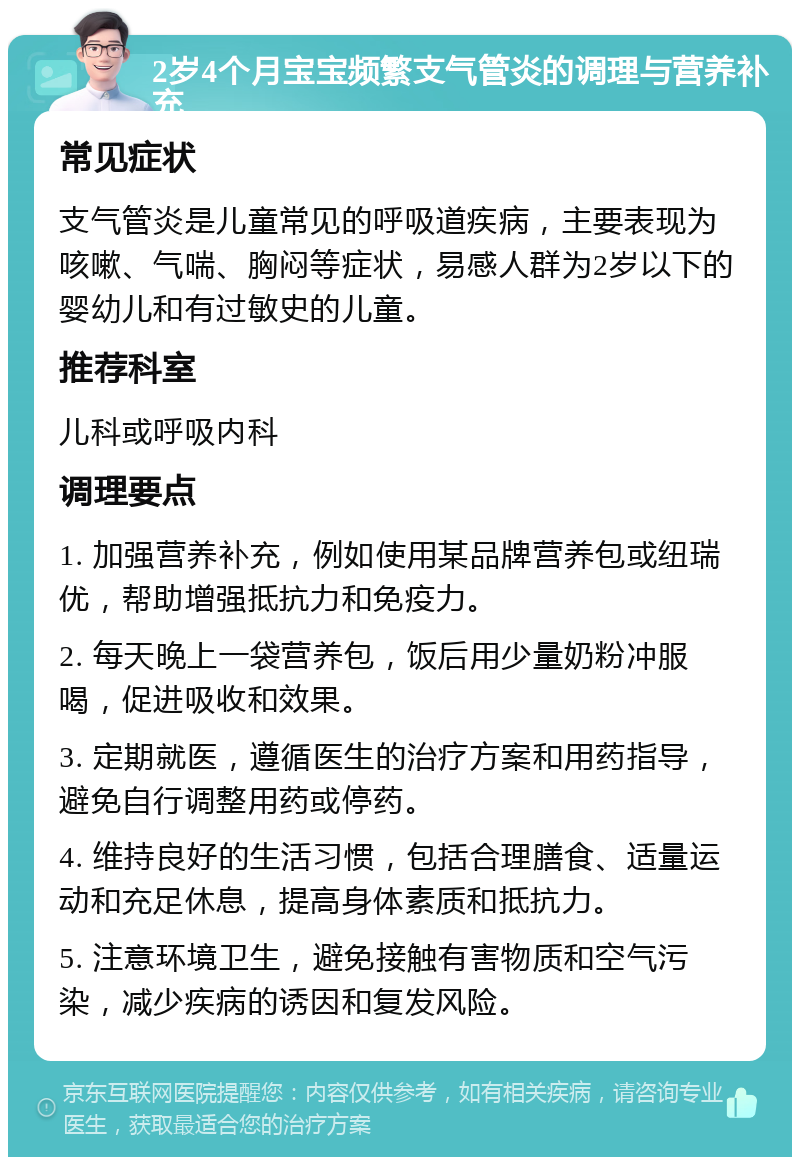 2岁4个月宝宝频繁支气管炎的调理与营养补充 常见症状 支气管炎是儿童常见的呼吸道疾病，主要表现为咳嗽、气喘、胸闷等症状，易感人群为2岁以下的婴幼儿和有过敏史的儿童。 推荐科室 儿科或呼吸内科 调理要点 1. 加强营养补充，例如使用某品牌营养包或纽瑞优，帮助增强抵抗力和免疫力。 2. 每天晚上一袋营养包，饭后用少量奶粉冲服喝，促进吸收和效果。 3. 定期就医，遵循医生的治疗方案和用药指导，避免自行调整用药或停药。 4. 维持良好的生活习惯，包括合理膳食、适量运动和充足休息，提高身体素质和抵抗力。 5. 注意环境卫生，避免接触有害物质和空气污染，减少疾病的诱因和复发风险。