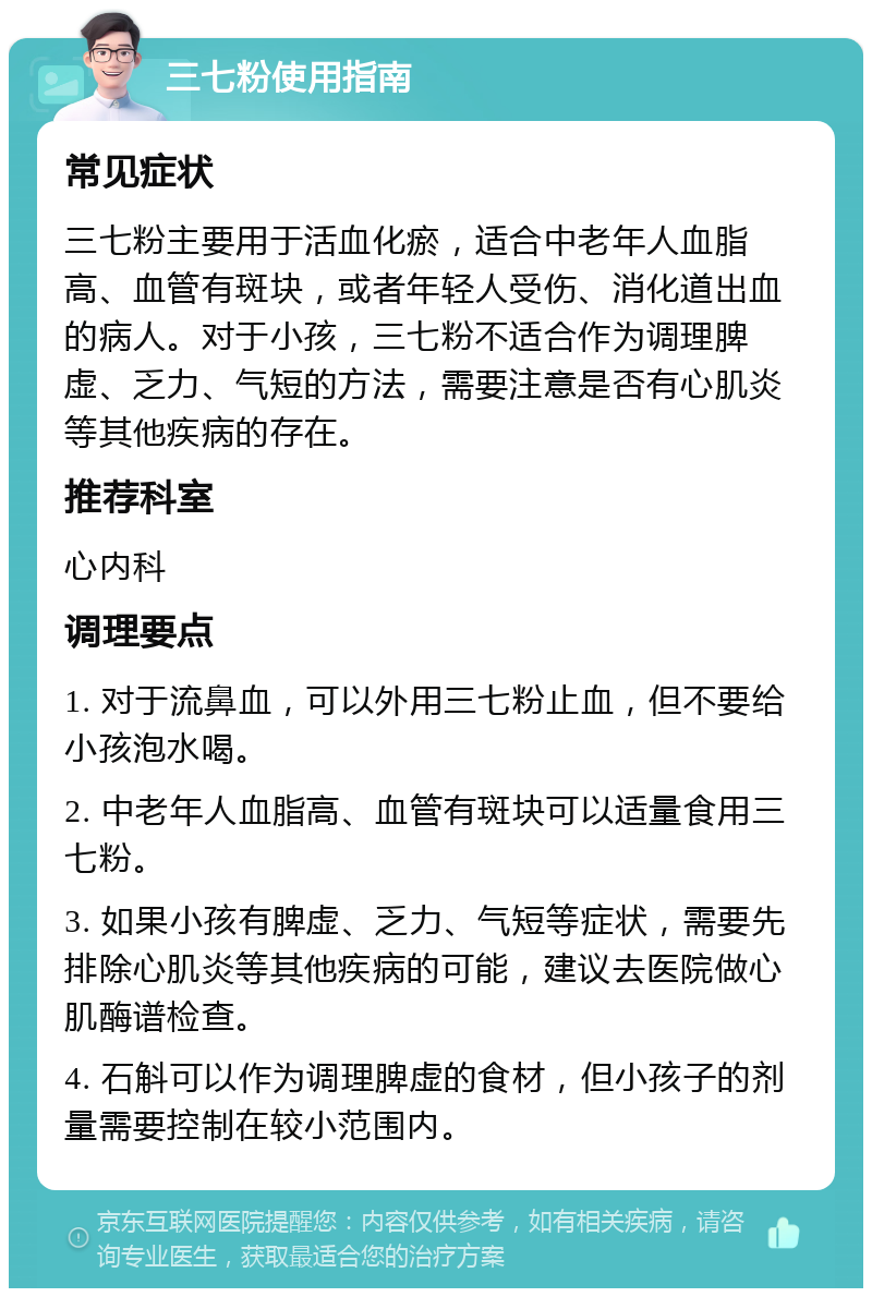 三七粉使用指南 常见症状 三七粉主要用于活血化瘀，适合中老年人血脂高、血管有斑块，或者年轻人受伤、消化道出血的病人。对于小孩，三七粉不适合作为调理脾虚、乏力、气短的方法，需要注意是否有心肌炎等其他疾病的存在。 推荐科室 心内科 调理要点 1. 对于流鼻血，可以外用三七粉止血，但不要给小孩泡水喝。 2. 中老年人血脂高、血管有斑块可以适量食用三七粉。 3. 如果小孩有脾虚、乏力、气短等症状，需要先排除心肌炎等其他疾病的可能，建议去医院做心肌酶谱检查。 4. 石斛可以作为调理脾虚的食材，但小孩子的剂量需要控制在较小范围内。