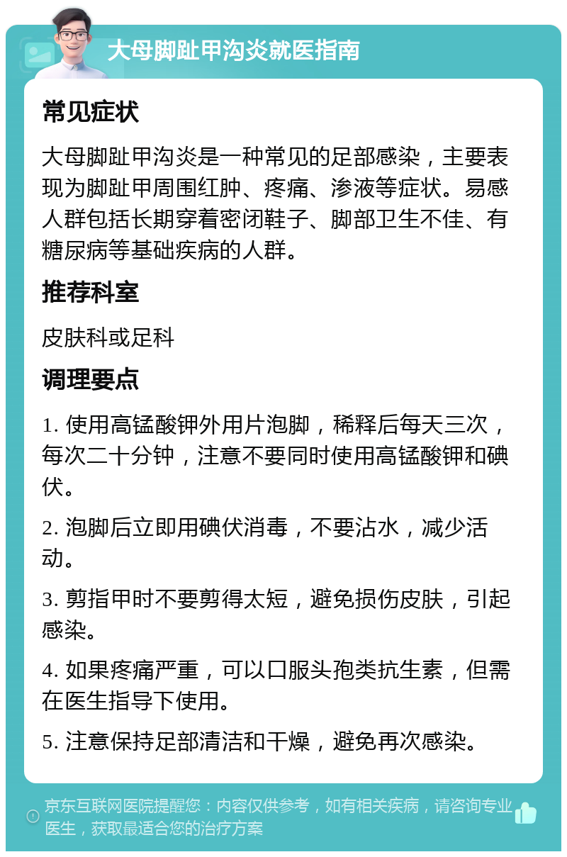 大母脚趾甲沟炎就医指南 常见症状 大母脚趾甲沟炎是一种常见的足部感染，主要表现为脚趾甲周围红肿、疼痛、渗液等症状。易感人群包括长期穿着密闭鞋子、脚部卫生不佳、有糖尿病等基础疾病的人群。 推荐科室 皮肤科或足科 调理要点 1. 使用高锰酸钾外用片泡脚，稀释后每天三次，每次二十分钟，注意不要同时使用高锰酸钾和碘伏。 2. 泡脚后立即用碘伏消毒，不要沾水，减少活动。 3. 剪指甲时不要剪得太短，避免损伤皮肤，引起感染。 4. 如果疼痛严重，可以口服头孢类抗生素，但需在医生指导下使用。 5. 注意保持足部清洁和干燥，避免再次感染。